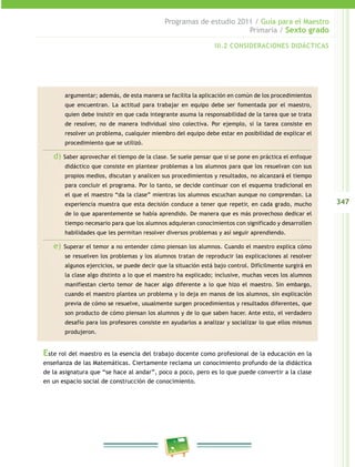 347
Programas de estudio 2011 / Guía para el Maestro
Primaria / Sexto grado
III.2 CONSIDERACIONES DIDÁCTICAS
argumentar; además, de esta manera se facilita la aplicación en común de los procedimientos
que encuentran. La actitud para trabajar en equipo debe ser fomentada por el maestro,
quien debe insistir en que cada integrante asuma la responsabilidad de la tarea que se trata
de resolver, no de manera individual sino colectiva. Por ejemplo, si la tarea consiste en
resolver un problema, cualquier miembro del equipo debe estar en posibilidad de explicar el
procedimiento que se utilizó.
d) Saber aprovechar el tiempo de la clase. Se suele pensar que si se pone en práctica el enfoque
didáctico que consiste en plantear problemas a los alumnos para que los resuelvan con sus
propios medios, discutan y analicen sus procedimientos y resultados, no alcanzará el tiempo
para concluir el programa. Por lo tanto, se decide continuar con el esquema tradicional en
el que el maestro “da la clase” mientras los alumnos escuchan aunque no comprendan. La
experiencia muestra que esta decisión conduce a tener que repetir, en cada grado, mucho
de lo que aparentemente se había aprendido. De manera que es más provechoso dedicar el
tiempo necesario para que los alumnos adquieran conocimientos con significado y desarrollen
habilidades que les permitan resolver diversos problemas y así seguir aprendiendo.
e) Superar el temor a no entender cómo piensan los alumnos. Cuando el maestro explica cómo
se resuelven los problemas y los alumnos tratan de reproducir las explicaciones al resolver
algunos ejercicios, se puede decir que la situación está bajo control. Difícilmente surgirá en
la clase algo distinto a lo que el maestro ha explicado; inclusive, muchas veces los alumnos
manifiestan cierto temor de hacer algo diferente a lo que hizo el maestro. Sin embargo,
cuando el maestro plantea un problema y lo deja en manos de los alumnos, sin explicación
previa de cómo se resuelve, usualmente surgen procedimientos y resultados diferentes, que
son producto de cómo piensan los alumnos y de lo que saben hacer. Ante esto, el verdadero
desafío para los profesores consiste en ayudarlos a analizar y socializar lo que ellos mismos
produjeron.
Este rol del maestro es la esencia del trabajo docente como profesional de la educación en la
enseñanza de las Matemáticas. Ciertamente reclama un conocimiento profundo de la didáctica
de la asignatura que “se hace al andar”, poco a poco, pero es lo que puede convertir a la clase
en un espacio social de construcción de conocimiento.
 