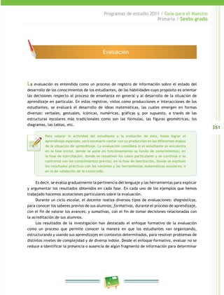 351
Programas de estudio 2011 / Guía para el Maestro
Primaria / Sexto grado
La evaluación es entendida como un proceso de registro de información sobre el estado del
desarrollo de los conocimientos de los estudiantes, de las habilidades cuyo propósito es orientar
las decisiones respecto al proceso de enseñanza en general y al desarrollo de la situación de
aprendizaje en particular. En estos registros, vistos como producciones e interacciones de los
estudiantes, se evaluará el desarrollo de ideas matemáticas, las cuales emergen en formas
diversas: verbales, gestuales, icónicas, numéricas, gráficas y, por supuesto, a través de las
estructuras escolares más tradicionales como son las fórmulas, las figuras geométricas, los
diagramas, las tablas, etc.
Es decir, se evalúa gradualmente la pertinencia del lenguaje y las herramientas para explicar
y argumentar los resultados obtenidos en cada fase. En cada uno de los ejemplos que hemos
trabajado hacemos acotaciones particulares sobre la evaluación.
Durante un ciclo escolar, el docente realiza diversos tipos de evaluaciones: diagnósticas,
para conocer los saberes previos de sus alumnos; formativas, durante el proceso de aprendizaje,
con el fin de valorar los avances; y sumativas, con el fin de tomar decisiones relacionadas con
la acreditación de sus alumnos.
Los resultados de la investigación han destacado el enfoque formativo de la evaluación
como un proceso que permite conocer la manera en que los estudiantes van organizando,
estructurando y usando sus aprendizajes en contextos determinados, para resolver problemas de
distintos niveles de complejidad y de diversa índole. Desde el enfoque formativo, evaluar no se
reduce a identificar la presencia o ausencia de algún fragmento de información para determinar
Evaluación
Para valorar la actividad del estudiante y la evolución de ésta, hasta lograr el
aprendizaje esperado, será necesario contar con su producción en las diferentes etapas
de la situación de aprendizaje. La evaluación considera si el estudiante se encuentra
en la fase inicial, donde se pone en funcionamiento su fondo de conocimientos; en
la fase de ejercitación, donde se resuelven los casos particulares y se continúa o se
confronta con los conocimientos previos; en la fase de teorización, donde se explican
los resultados prácticos con las nociones y las herramientas matemáticas escolares; o
en la de validación de lo construido.
 