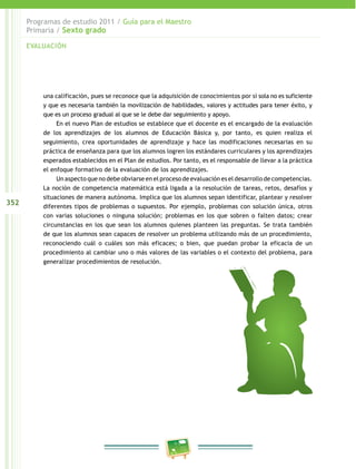 352
Programas de estudio 2011 / Guía para el Maestro
Primaria / Sexto grado
una calificación, pues se reconoce que la adquisición de conocimientos por sí sola no es suficiente
y que es necesaria también la movilización de habilidades, valores y actitudes para tener éxito, y
que es un proceso gradual al que se le debe dar seguimiento y apoyo.
En el nuevo Plan de estudios se establece que el docente es el encargado de la evaluación
de los aprendizajes de los alumnos de Educación Básica y, por tanto, es quien realiza el
seguimiento, crea oportunidades de aprendizaje y hace las modificaciones necesarias en su
práctica de enseñanza para que los alumnos logren los estándares curriculares y los aprendizajes
esperados establecidos en el Plan de estudios. Por tanto, es el responsable de llevar a la práctica
el enfoque formativo de la evaluación de los aprendizajes.
Un aspecto que no debe obviarse en el proceso de evaluación es el desarrollo de competencias.
La noción de competencia matemática está ligada a la resolución de tareas, retos, desafíos y
situaciones de manera autónoma. Implica que los alumnos sepan identificar, plantear y resolver
diferentes tipos de problemas o supuestos. Por ejemplo, problemas con solución única, otros
con varias soluciones o ninguna solución; problemas en los que sobren o falten datos; crear
circunstancias en los que sean los alumnos quienes planteen las preguntas. Se trata también
de que los alumnos sean capaces de resolver un problema utilizando más de un procedimiento,
reconociendo cuál o cuáles son más eficaces; o bien, que puedan probar la eficacia de un
procedimiento al cambiar uno o más valores de las variables o el contexto del problema, para
generalizar procedimientos de resolución.
EVALUACIÓN
 