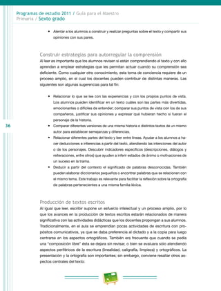 36
Programas de estudio 2011 / Guía para el Maestro
Primaria / Sexto grado
•	 Alentar a los alumnos a construir y realizar preguntas sobre el texto y compartir sus
opiniones con sus pares.
Construir estrategias para autorregular la comprensión
Al leer es importante que los alumnos revisen si están comprendiendo el texto y con ello
aprendan a emplear estrategias que les permitan actuar cuando su comprensión sea
deficiente. Como cualquier otro conocimiento, esta toma de conciencia requiere de un
proceso amplio, en el cual los docentes pueden contribuir de distintas maneras. Las
siguientes son algunas sugerencias para tal fin:
•	 Relacionar lo que se lee con las experiencias y con los propios puntos de vista.
Los alumnos pueden identificar en un texto cuáles son las partes más divertidas,
emocionantes o difíciles de entender; comparar sus puntos de vista con los de sus
compañeros, justificar sus opiniones y expresar qué hubieran hecho si fueran el
personaje de la historia.
•	 Comparar diferentes versiones de una misma historia o distintos textos de un mismo
autor para establecer semejanzas y diferencias.
•	 Relacionar diferentes partes del texto y leer entre líneas. Ayudar a los alumnos a ha-
cer deducciones e inferencias a partir del texto, atendiendo las intenciones del autor
o de los personajes. Descubrir indicadores específicos (descripciones, diálogos y
reiteraciones, entre otros) que ayuden a inferir estados de ánimo o motivaciones de
un suceso en la trama.
•	 Deducir a partir del contexto el significado de palabras desconocidas. También
pueden elaborar diccionarios pequeños o encontrar palabras que se relacionen con
el mismo tema. Este trabajo es relevante para facilitar la reflexión sobre la ortografía
de palabras pertenecientes a una misma familia léxica.
Producción de textos escritos
Al igual que leer, escribir supone un esfuerzo intelectual y un proceso amplio, por lo
que los avances en la producción de textos escritos estarán relacionados de manera
significativa con las actividades didácticas que los docentes propongan a sus alumnos.
Tradicionalmente, en el aula se emprendían pocas actividades de escritura con pro-
pósitos comunicativos, ya que se daba preferencia al dictado y a la copia para luego
centrarse en los aspectos ortográficos. También era frecuente que cuando se pedía
una “composición libre” ésta se dejara sin revisar, o bien se evaluara sólo atendiendo
aspectos periféricos de la escritura (linealidad, caligrafía, limpieza) y ortográficos. La
presentación y la ortografía son importantes; sin embargo, conviene resaltar otros as-
pectos centrales del texto:
 
