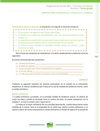 361
Programas de estudio 2011 / Guía para el Maestro
Primaria / Sexto grado
Orientaciones para la evaluación. La evaluación a lo largo de la situación se basa en:
Para evaluar las competencias matemáticas, el maestro puede plantear problemas como los
siguientes:
Encuentra el porcentaje que representan:
a)	 14 pesos de 20 pesos ____________________________________________
b)	 El doble de juguetes ____________________________________________
c)	 La tercera parte del número de galletas de un paquete __________________
d)	 El 23% de 125 kg _______________________________________________
e)	 El 150% del precio inicial de un producto, que era de $2,500.00 ____________
Ejemplo 2
Mediante la siguiente situación los alumnos profundizan en el estudio de la información
estadística, al resolver problemas que involucran el uso de medidas de tendencia central, como
la media aritmética.
Media aritmética
La media aritmética o promedio, es la principal medida de tendencia central. Se obtiene de
sumar los datos y dividir el resultado entre el número de ellos. Se puede representar con el
símbolo , el cual se conoce como “equis barra”.
La media es la mejor estimación de una cantidad desconocida, cuando hemos hecho varias
medidas de la misma. Esta es la propiedad de la media que usamos cuando calificamos a un
alumno a partir de varias evaluaciones o cuando estimamos el tiempo de espera en la parada de
•	 El uso correcto del algoritmo para calcular porcentajes.
•	 El tránsito de un registro de representación a otro, del porcentaje (fracción común,
decimal, %).
•	 La representación correcta de los datos sobre la recta numérica así como las relaciones
de equivalencia que establece entre un número decimal con una fracción.
•	 La forma en cómo controlan sus resultados (evalúan proceso de solución) y cómo
comunican sus ideas.
ORIENTACIONES PEDAGÓGICAS Y DIDÁCTICAS. EJEMPLOS
 
