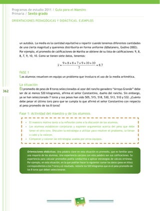 362
Programas de estudio 2011 / Guía para el Maestro
Primaria / Sexto grado
un autobús. La media es la cantidad equitativa a repartir cuando tenemos diferentes cantidades
de una cierta magnitud y queremos distribuirla en forma uniforme (&Batanero, Godino 2002).
Por ejemplo, el promedio de calificaciones de Martha se obtiene de su lista de calificaciones: 9, 8,
8, 7, 9, 10, 10. Como se tienen siete datos, tenemos:
FASE 1
Los alumnos resuelven en equipo un problema que involucra el uso de la media aritmética.
La situación
El promedio de peso de 8 toros seleccionados al azar del rancho ganadero “Arroyo Grande” debe
ser de al menos 520 kilogramos, afirma el señor Constantino, dueño del rancho. Sin embargo,
ya se han seleccionado 7 toros y sus pesos han sido 505, 515, 518, 530, 513, 510 y 532. ¿Cuánto
debe pesar el último toro para que se cumpla lo que afirmó el señor Constantino con respecto
al peso promedio de los 8 toros?
Fase 1: Actividad del maestro y de los alumnos
�
x =
9 + 8 + 8 + 7 + 9 +10 +10
7
= 8.7
ORIENTACIONES PEDAGÓGICAS Y DIDÁCTICAS. EJEMPLOS
•	 El maestro motiva tanto a la reflexión como a la discusión de los alumnos.
•	 Los alumnos establecen conjeturas y exponen argumentos acerca del peso que debe
tener el otro toro. Discuten la estrategia a utilizar para resolver el problema, la llevan
a cabo y la valoran.
•	 Comparan y valoran las estrategias usadas por otros equipos.
Orientaciones didácticas. Una palabra clave en esta situación es promedio, que es familiar para
una mayoría de los alumnos. Una experiencia cercana con esta palabra son sus calificaciones. Su
experiencia para calcular promedios podría conducirlos a aplicar estrategias de cálculo erróneas.
Por ejemplo, en esta situación, en la que podrían hacer lo siguiente: sumar los datos (peso en kilos)
correspondientes a los 7 toros y al resultado, restarle los 520 kilogramos que es el peso promedio de
los 8 toros que deben seleccionarse.
 