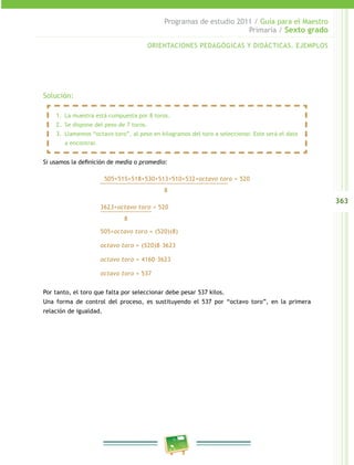 363
Programas de estudio 2011 / Guía para el Maestro
Primaria / Sexto grado
Solución:
Si usamos la definición de media o promedio:
505+515+518+530+513+510+532+octavo toro = 520________________________________________
8
3623+octavo toro = 520________________
8
505+octavo toro = (520)(8)
octavo toro = (520)8–3623
octavo toro = 4160–3623
octavo toro = 537
Por tanto, el toro que falta por seleccionar debe pesar 537 kilos.
Una forma de control del proceso, es sustituyendo el 537 por “octavo toro”, en la primera
relación de igualdad.
ORIENTACIONES PEDAGÓGICAS Y DIDÁCTICAS. EJEMPLOS
1.	 La muestra está compuesta por 8 toros.
2.	 Se dispone del peso de 7 toros.
3.	 Llamemos “octavo toro”, al peso en kilogramos del toro a seleccionar. Este será el dato
a encontrar.
 