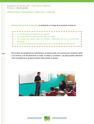 364
Programas de estudio 2011 / Guía para el Maestro
Primaria / Sexto grado
Orientaciones para la evaluación. La evaluación a lo largo de la situación se basa en:
Para evaluar las competencias matemáticas, el maestro pide a los alumnos que recolecten datos
y los analicen a fin de determinar la moda, la media y la mediana. Los datos pueden obtenerse
como resultado de un proyecto escolar desarrollado en equipo.
ORIENTACIONES PEDAGÓGICAS Y DIDÁCTICAS. EJEMPLOS
•	 La interpretación de la situación y su solución.
•	 El uso adecuado de la definición de media o promedio.
•	 Las razones que expone sobre las ventajas y desventajas del uso de determinada
estrategia.
•	 Si controla los resultados obtenidos a partir de la revisión del proceso de solución.
 