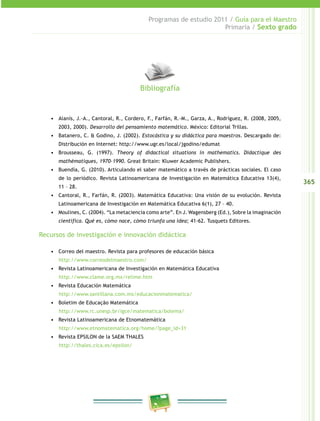 365
Programas de estudio 2011 / Guía para el Maestro
Primaria / Sexto grado
•	 Alanís, J.-A., Cantoral, R., Cordero, F., Farfán, R.-M., Garza, A., Rodríguez, R. (2008, 2005,
2003, 2000). Desarrollo del pensamiento matemático. México: Editorial Trillas.
•	 Batanero, C. & Godino, J. (2002). Estocástica y su didáctica para maestros. Descargado de:
Distribución en Internet: http://www.ugr.es/local/jgodino/edumat
•	 Brousseau, G. (1997). Theory of didactical situations in mathematics. Didactique des
mathématiques, 1970-1990. Great Britain: Kluwer Academic Publishers.
•	 Buendía, G. (2010). Articulando el saber matemático a través de prácticas sociales. El caso
de lo periódico. Revista Latinoamericana de Investigación en Matemática Educativa 13(4),
11 – 28.
•	 Cantoral, R., Farfán, R. (2003). Matemática Educativa: Una visión de su evolución. Revista
Latinoamericana de Investigación en Matemática Educativa 6(1), 27 – 40.
•	 Moulines, C. (2004). “La metaciencia como arte”. En J. Wagensberg (Ed.), Sobre la imaginación
científica. Qué es, cómo nace, cómo triunfa una idea; 41-62. Tusquets Editores.
Recursos de investigación e innovación didáctica
•	 Correo del maestro. Revista para profesores de educación básica
http://www.correodelmaestro.com/
•	 Revista Latinoamericana de Investigación en Matemática Educativa
http://www.clame.org.mx/relime.htm
•	 Revista Educación Matemática
http://www.santillana.com.mx/educacionmatematica/
•	 Boletim de Educação Matemática
http://www.rc.unesp.br/igce/matematica/bolema/
•	 Revista Latinoamericana de Etnomatemática
http://www.etnomatematica.org/home/?page_id=31
•	 Revista EPSILON de la SAEM THALES
http://thales.cica.es/epsilon/
Bibliografía
 