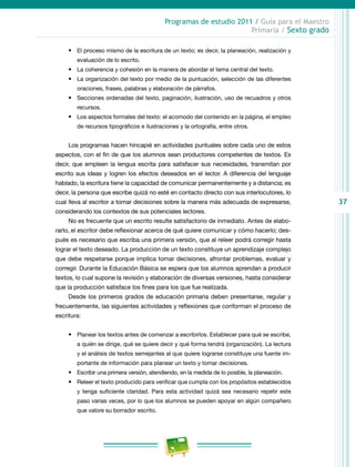 37
Programas de estudio 2011 / Guía para el Maestro
Primaria / Sexto grado
•	 El proceso mismo de la escritura de un texto; es decir, la planeación, realización y
evaluación de lo escrito.
•	 La coherencia y cohesión en la manera de abordar el tema central del texto.
•	 La organización del texto por medio de la puntuación, selección de las diferentes
oraciones, frases, palabras y elaboración de párrafos.
•	 Secciones ordenadas del texto, paginación, ilustración, uso de recuadros y otros
recursos.
•	 Los aspectos formales del texto: el acomodo del contenido en la página, el empleo
de recursos tipográficos e ilustraciones y la ortografía, entre otros.
Los programas hacen hincapié en actividades puntuales sobre cada uno de estos
aspectos, con el fin de que los alumnos sean productores competentes de textos. Es
decir, que empleen la lengua escrita para satisfacer sus necesidades, transmitan por
escrito sus ideas y logren los efectos deseados en el lector. A diferencia del lenguaje
hablado, la escritura tiene la capacidad de comunicar permanentemente y a distancia; es
decir, la persona que escribe quizá no esté en contacto directo con sus interlocutores, lo
cual lleva al escritor a tomar decisiones sobre la manera más adecuada de expresarse,
considerando los contextos de sus potenciales lectores.
No es frecuente que un escrito resulte satisfactorio de inmediato. Antes de elabo-
rarlo, el escritor debe reflexionar acerca de qué quiere comunicar y cómo hacerlo; des-
pués es necesario que escriba una primera versión, que al releer podrá corregir hasta
lograr el texto deseado. La producción de un texto constituye un aprendizaje complejo
que debe respetarse porque implica tomar decisiones, afrontar problemas, evaluar y
corregir. Durante la Educación Básica se espera que los alumnos aprendan a producir
textos, lo cual supone la revisión y elaboración de diversas versiones, hasta considerar
que la producción satisface los fines para los que fue realizada.
Desde los primeros grados de educación primaria deben presentarse, regular y
frecuentemente, las siguientes actividades y reflexiones que conforman el proceso de
escritura:
•	 Planear los textos antes de comenzar a escribirlos. Establecer para qué se escribe,
a quién se dirige, qué se quiere decir y qué forma tendrá (organización). La lectura
y el análisis de textos semejantes al que quiere lograrse constituye una fuente im-
portante de información para planear un texto y tomar decisiones.
•	 Escribir una primera versión, atendiendo, en la medida de lo posible, la planeación.
•	 Releer el texto producido para verificar que cumpla con los propósitos establecidos
y tenga suficiente claridad. Para esta actividad quizá sea necesario repetir este
paso varias veces, por lo que los alumnos se pueden apoyar en algún compañero
que valore su borrador escrito.
 