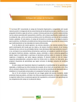 371
Programas de estudio 2011 / Guía para el Maestro
Primaria / Sexto grado
El Currículo 2011 encomienda al campo de formación Exploración y comprensión del mundo
natural y social, la integración de los conocimientos de las disciplinas sociales y científicas en una
propuesta formativa capaz de activar y conducir diversos patrones de actuación comprometidos
con los valores esenciales del razonamiento científico, de la mejora equilibrada y sustentable de
la calidad de vida, y de la convivencia armónica entre los diferentes sectores de las sociedades
locales y globales. En esta óptica, el campo de formación se constituye en un espacio propicio
para la práctica, la reflexión y el análisis de las interacciones de estas dos áreas de conocimiento
que tradicionalmente se han abordado de manera diferenciada.
Si se les observa de manera general, las ciencias naturales y las ciencias sociales forman
parte constituyente del mundo que nos rodea y, de manera intuitiva y natural, el ser humano
transita de una a otra en las actividades diarias: toma decisiones sobre qué productos consumir
o no, con base en sus características alimentarias o químicas; se traslada en cuestión de minutos
de espacios históricos (zócalos, catedrales, plazas, pirámides u otros) a entornos geográficos
donde impera la modernidad; o participa en decisiones políticas sobre el manejo de residuos
orgánicos e inorgánicos, por poner algunos ejemplos. El docente tendrá el reto de romper
esquemas preestablecidos y prejuicios sobre los límites entre la ciencia y la vida social, para
proponer situaciones de aprendizaje que logren articular el abordaje conjunto de temáticas
complejas.
En este campo será importante observar la gradación y la profundidad de los aprendizajes
esperados, a medida que los niños transitan de un grado, de un nivel y de un periodo a otro. Para
ello es necesario disponer de un conocimiento muy claro de los estándares de desempeño que se
establecen en los periodos enmarcados en la propuesta formativa de cada grado.
Con el fin de orientar la formación de una imagen global del proceso formativo, desde
preescolar hasta secundaria, y brindar a los niños una experiencia escolar con mayor continuidad,
la siguiente tabla ofrece un panorama general de la gradación y articulación del aprendizaje de
las competencias del campo en la educación básica.
Enfoque del campo de formación
 
