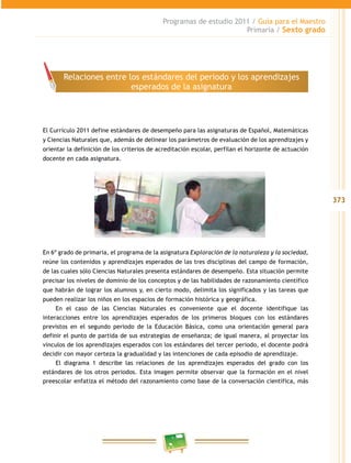 373
Programas de estudio 2011 / Guía para el Maestro
Primaria / Sexto grado
El Currículo 2011 define estándares de desempeño para las asignaturas de Español, Matemáticas
y Ciencias Naturales que, además de delinear los parámetros de evaluación de los aprendizajes y
orientar la definición de los criterios de acreditación escolar, perfilan el horizonte de actuación
docente en cada asignatura.
En 6º grado de primaria, el programa de la asignatura Exploración de la naturaleza y la sociedad,
reúne los contenidos y aprendizajes esperados de las tres disciplinas del campo de formación,
de las cuales sólo Ciencias Naturales presenta estándares de desempeño. Esta situación permite
precisar los niveles de dominio de los conceptos y de las habilidades de razonamiento científico
que habrán de lograr los alumnos y, en cierto modo, delimita los significados y las tareas que
pueden realizar los niños en los espacios de formación histórica y geográfica.
En el caso de las Ciencias Naturales es conveniente que el docente identifique las
interacciones entre los aprendizajes esperados de los primeros bloques con los estándares
previstos en el segundo periodo de la Educación Básica, como una orientación general para
definir el punto de partida de sus estrategias de enseñanza; de igual manera, al proyectar los
vínculos de los aprendizajes esperados con los estándares del tercer periodo, el docente podrá
decidir con mayor certeza la gradualidad y las intenciones de cada episodio de aprendizaje.
El diagrama 1 describe las relaciones de los aprendizajes esperados del grado con los
estándares de los otros periodos. Esta imagen permite observar que la formación en el nivel
preescolar enfatiza el método del razonamiento como base de la conversación científica, más
Relaciones entre los estándares del periodo y los aprendizajes
esperados de la asignatura
 
