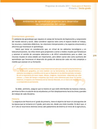 379
Programas de estudio 2011 / Guía para el Maestro
Primaria / Sexto grado
Orientaciones generales
El ambiente de aprendizaje que requiere el campo de formación de Exploración y comprensión
del mundo natural y social, debe considerar aspectos tales como el espacio donde se trabaja,
los recursos y materiales didácticos, las relaciones interpersonales y los aspectos emocionales y
afectivos que favorezcan el aprendizaje.
Habrá que tomar en consideración que, en virtud de los adelantos tecnológicos y en
telecomunicaciones, los niños tienen gran propensión a asirse a medios visuales que fortalezcan
y asienten el sentido de conceptos abstractos o de difícil entendimiento para su edad. Los
recursos visuales en estas edades son importantes, pero deben usarse sólo como auxiliares del
aprendizaje que favorezcan el desarrollo de grados de abstracción cada vez más complejos a
medida que avanzan en su formación.
Se debe, asimismo, asegurar que la manera en que estén distribuidas las butacas o bancas,
permitan la libre circulación de los estudiantes y el fácil desplazamiento hacia las áreas y paredes
de trabajo de cada disciplina.
Historia
La asignatura de Historia en 6°grado de primaria, tiene el objetivo de hacer el contrapunteo de
las épocas que se revisaron en 4°grado, pero esta vez, desde una visión mundial. Es decir que, si
en 4°año se recorrieron distintos temas (del poblamiento de América al inicio de la agricultura,
Ambientes de aprendizaje propicios para desarrollar
las competencias del campo
Seráimportante,entodomomento,trazarlíneastransversalesqueconectenloshechoshistóricos
con la ubicación geográfica, así como también con las herramientas, los descubrimientos y
adelantos tecnológicos y científicos de los que se disponían en los distintos periodos revisados.
De allí la importancia de tener mapas, dibujos, imágenes, ilustraciones −elaborados por ellos
mismos−, y líneas del tiempo o esquemas que sirvan como referencia para situar los hechos
históricos, el espacio y los fenómenos de las Ciencias Naturales, en un marco de interrelación
y correspondencia permanente.
 