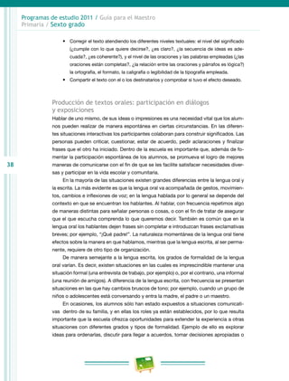 38
Programas de estudio 2011 / Guía para el Maestro
Primaria / Sexto grado
•	 Corregir el texto atendiendo los diferentes niveles textuales: el nivel del significado
(¿cumple con lo que quiere decirse?, ¿es claro?, ¿la secuencia de ideas es ade-
cuada?, ¿es coherente?), y el nivel de las oraciones y las palabras empleadas (¿las
oraciones están completas?, ¿la relación entre las oraciones y párrafos es lógica?)
la ortografía, el formato, la caligrafía o legibilidad de la tipografía empleada.
•	 Compartir el texto con el o los destinatarios y comprobar si tuvo el efecto deseado.
Producción de textos orales: participación en diálogos
y exposiciones
Hablar de uno mismo, de sus ideas o impresiones es una necesidad vital que los alum-
nos pueden realizar de manera espontánea en ciertas circunstancias. En las diferen-
tes situaciones interactivas los participantes colaboran para construir significados. Las
personas pueden criticar, cuestionar, estar de acuerdo, pedir aclaraciones y finalizar
frases que el otro ha iniciado. Dentro de la escuela es importante que, además de fo-
mentar la participación espontánea de los alumnos, se promueva el logro de mejores
maneras de comunicarse con el fin de que se les facilite satisfacer necesidades diver-
sas y participar en la vida escolar y comunitaria.
En la mayoría de las situaciones existen grandes diferencias entre la lengua oral y
la escrita. La más evidente es que la lengua oral va acompañada de gestos, movimien-
tos, cambios e inflexiones de voz; en la lengua hablada por lo general se depende del
contexto en que se encuentran los hablantes. Al hablar, con frecuencia repetimos algo
de maneras distintas para señalar personas o cosas, o con el fin de tratar de asegurar
que el que escucha comprenda lo que queremos decir. También es común que en la
lengua oral los hablantes dejen frases sin completar e introduzcan frases exclamativas
breves; por ejemplo, “¡Qué padre!”. La naturaleza momentánea de la lengua oral tiene
efectos sobre la manera en que hablamos, mientras que la lengua escrita, al ser perma-
nente, requiere de otro tipo de organización.
De manera semejante a la lengua escrita, los grados de formalidad de la lengua
oral varían. Es decir, existen situaciones en las cuales es imprescindible mantener una
situación formal (una entrevista de trabajo, por ejemplo) o, por el contrario, una informal
(una reunión de amigos). A diferencia de la lengua escrita, con frecuencia se presentan
situaciones en las que hay cambios bruscos de tono; por ejemplo, cuando un grupo de
niños o adolescentes está conversando y entra la madre, el padre o un maestro.
En ocasiones, los alumnos sólo han estado expuestos a situaciones comunicati-
vas dentro de su familia, y en ellas los roles ya están establecidos, por lo que resulta
importante que la escuela ofrezca oportunidades para extender la experiencia a otras
situaciones con diferentes grados y tipos de formalidad. Ejemplo de ello es explorar
ideas para ordenarlas, discutir para llegar a acuerdos, tomar decisiones apropiadas o
 