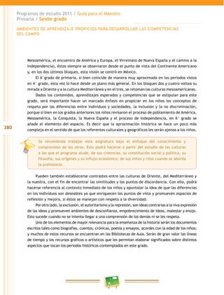 380
Programas de estudio 2011 / Guía para el Maestro
Primaria / Sexto grado
Mesoamérica, el encuentro de América y Europa, el Virreinato de Nueva España y el camino a la
Independencia), éstos siempre se observaron desde el punto de vista del Continente Americano
y, en los dos últimos bloques, esta visión se centró en México.
El 6°grado de primaria, si bien coincide de manera muy aproximada en los periodos vistos
en 4° grado, esta vez lo hace desde un plano más general. En los bloques dos y cuatro voltea su
mirada a Oriente y a la cultura Mediterránea y en el tres, se retoman las culturas mesoamericanas.
Dados los contenidos, aprendizajes esperados y competencias que se estipulan para este
grado, será importante hacer un marcado énfasis en propiciar en los niños los conceptos de
respeto por las diferencias entre individuos y sociedades, la inclusión y la no discriminación,
porque si bien en los grados anteriores los niños revisaron el proceso de poblamiento de América,
Mesoamérica, la Conquista, la Nueva España y el proceso de Independencia, en 6° grado se
añade el elemento del espacio. Es decir que la aproximación histórica se hace un poco más
compleja en el sentido de que los referentes culturales y geográficos les serán ajenos a los niños.
Se recomienda trabajar esta asignatura bajo el enfoque del conocimiento y
comprensión de los otros. Esto podrá hacerse a partir del estudio de las culturas
a las que el programa alude, de sus creencias, su constitución social y política, su
filosofía, sus orígenes y su influjo económico; de sus mitos y ritos cuando se aborda
la prehistoria.
Pueden también establecerse contrastes entre las culturas de Oriente, del Mediterráneo y
la nuestra, con el fin de encontrar las similitudes y los puntos de discordancia. Con ello, podrá
hacerse referencia al contexto inmediato de los niños y apuntalar la idea de que las diferencias
en los individuos son deseables ya que enriquecen los puntos de vista y promueven espacios de
reflexión y mejora, si éstos se manejan con respeto a la diversidad.
Por otro lado, la exclusión, el autoritarismo y la represión, son ideas contrarias a la viva expresión
de las ideas y promueven ambientes de desconfianza, empobrecimiento de ideas, malestar y enojo.
Esto sucede cuando no se intenta llegar a una comprensión de los demás ni se les respeta.
Uno de los elementos de mayor relevancia para la enseñanza de la historia serán los documentos
escritos tales como biografías, cuentos, crónicas, poesía y ensayos, acordes con la edad de los niños;
y muchos de estos recursos se encuentran en las Bibliotecas de Aula. Serán de gran valor las líneas
de tiempo y los recursos gráficos o artísticos que les permitan elaborar significados sobre distintos
aspectos que tocan los periodos históricos contemplados en este grado.
AMBIENTES DE APRENDIZAJE PROPICIOS PARA DESARROLLAR LAS COMPETENCIAS
DEL CAMPO
 