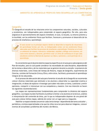 381
Programas de estudio 2011 / Guía para el Maestro
Primaria / Sexto grado
Geografía
En Geografía el estudio de las relaciones entre los componentes naturales, sociales, culturales
y económicos, son indispensables para comprender el espacio geográfico. Por ello, para esta
asignatura el aprovechamiento del espacio inmediato; el aula, la escuela, su entorno próximo y
la localidad, son los ambientes físicos que facilitan, favorecen y promueven el desarrollo de los
procesos de enseñanza y aprendizaje.
Es conveniente que el docente destine espacios específicos en el aula para cada asignatura del
Plan de estudios, para lo cual puede considerar las necesidades de cada disciplina, dependiendo
de los temas a desarrollar y de los materiales que se generen durante su estudio. La presencia de
diversos materiales, como líneas del tiempo de Historia, mapas de Geografía, experimentos de
Ciencias, carteles de Formación Cívica y Ética, entre otros, facilitará y promoverá el aprendizaje
integral de los educandos.
En el proceso de adecuación del aula para fomentar el estudio de la Geografía se recomienda
colocar diversos materiales que estimulen a los alumnos a desarrollar su capacidad creativa e
imaginación, el deseo de explorar e investigar para saber más sobre un tema, cuestionar y emitir
opiniones, compartir e interactuar con sus compañeros y maestro. Con esa intención se hacen
las siguientes recomendaciones:
Los mapas son representaciones fundamentales para comprender la dinámica del espacio
geográfico. Los mapas murales facilitarán al profesor orientar a los alumnos en la lectura, análisis
e interpretación del contenido de éstos, por lo que es indispensable disponer de una pared del
aula para colocar dichos mapas; además de contar con un lugar para su resguardo.
Habilitar un espacio donde concentrar cada cierto tiempo −dependiendo del tema a estudiar−,
periódicos y revistas especializadas a las que los niños recurran para observar imágenes, conocer
eventos de actualidad y problemas del mundo o de México.
El aula escolar es el principal espacio donde se desarrolla la mayoría de situaciones
de aprendizaje formal, por ello, es indispensable contar con las condiciones físicas
adecuadas que faciliten los procesos de enseñanza y aprendizaje. Fomentar en el aula
un ambiente de respeto, tolerancia, solidaridad, equidad y diálogo entre alumnos, así
como entre alumnos y docente, permitirá crear un clima de confianza en el que cada
estudiante sentirá la libertad de expresar sus ideas y opiniones; y será partícipe de su
aprendizaje.
AMBIENTES DE APRENDIZAJE PROPICIOS PARA DESARROLLAR LAS COMPETENCIAS
DEL CAMPO
 