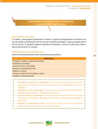 387
Programas de estudio 2011 / Guía para el Maestro
Primaria / Sexto grado
Orientaciones generales
El maestro, como experto planificador en Historia, requiere principalmente ser asertivo en el
uso del tiempo y administración de los recursos necesarios para lograr lo que se propone dentro
del año lectivo. El siguiente esquema presenta los elementos a tomar en cuenta para llevar a
cabo la planificación en Historia:
Elementos para la planificación
Cada uno de estos elementos tiene características particulares:
Organización pedagógica de la experiencia
de aprendizaje: planificación
Planficación.
Privilegiar el análisis y comprensión histórica
Implementar Estrategias
Conocer intereses e inquietudes
Recuperar conocimientos previos
Despertar el interés
Promover el desarrollo de actitudes y valores
Considerar tiempos destinados
•	 Privilegiar el análisis y la comprensión. Se requiere que los alumnos por medio del
moldeamiento del profesor descubran la diferencia entre comprender los hechos y
analizarlos.
•	 Implementar diversas estrategias. Durante el año escolar el maestro muestra diferentes
estrategias que mantengan el interés de los estudiantes.
•	 Conocer intereses e inquietudes. De acuerdo al contexto de los alumnos se prepara
la situación de aprendizaje, apoyándose en el enfoque sociocultural para privilegiar el
aprendizaje.
•	 Recuperar conocimientos previos. Se trata de movilizar los esquemas mediante
preguntas generadoras e incluir los conocimientos nuevos.
 