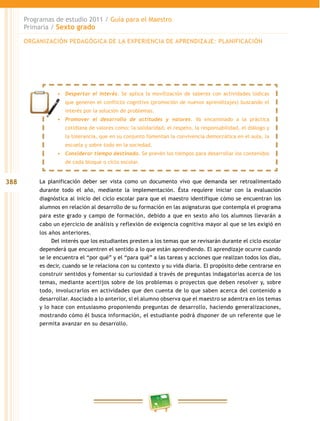 388
Programas de estudio 2011 / Guía para el Maestro
Primaria / Sexto grado
La planificación deber ser vista como un documento vivo que demanda ser retroalimentado
durante todo el año, mediante la implementación. Ésta requiere iniciar con la evaluación
diagnóstica al inicio del ciclo escolar para que el maestro identifique cómo se encuentran los
alumnos en relación al desarrollo de su formación en las asignaturas que contempla el programa
para este grado y campo de formación, debido a que en sexto año los alumnos llevarán a
cabo un ejercicio de análisis y reflexión de exigencia cognitiva mayor al que se les exigió en
los años anteriores.
Del interés que los estudiantes presten a los temas que se revisarán durante el ciclo escolar
dependerá que encuentren el sentido a lo que están aprendiendo. El aprendizaje ocurre cuando
se le encuentra el “por qué” y el “para qué” a las tareas y acciones que realizan todos los días,
es decir, cuando se le relaciona con su contexto y su vida diaria. El propósito debe centrarse en
construir sentidos y fomentar su curiosidad a través de preguntas indagatorias acerca de los
temas, mediante acertijos sobre de los problemas o proyectos que deben resolver y, sobre
todo, involucrarlos en actividades que den cuenta de lo que saben acerca del contenido a
desarrollar. Asociado a lo anterior, si el alumno observa que el maestro se adentra en los temas
y lo hace con entusiasmo proponiendo preguntas de desarrollo, haciendo generalizaciones,
mostrando cómo él busca información, el estudiante podrá disponer de un referente que le
permita avanzar en su desarrollo.
•	 Despertar el interés. Se aplica la movilización de saberes con actividades lúdicas
que generen el conflicto cognitivo (promoción de nuevos aprendizajes) buscando el
interés por la solución de problemas.
•	 Promover el desarrollo de actitudes y valores. Va encaminado a la práctica
cotidiana de valores como: la solidaridad, el respeto, la responsabilidad, el diálogo y
la tolerancia, que en su conjunto fomentan la convivencia democrática en el aula, la
escuela y sobre todo en la sociedad.
•	 Considerar tiempo destinado. Se prevén los tiempos para desarrollar los contenidos
de cada bloque o ciclo escolar.
ORGANIZACIÓN PEDAGÓGICA DE LA EXPERIENCIA DE APRENDIZAJE: PLANIFICACIÓN
 
