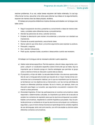 39
Programas de estudio 2011 / Guía para el Maestro
Primaria / Sexto grado
resolver problemas. A su vez, estas tareas requieren del habla ordenada, lo cual sig-
nifica tomar turnos, escuchar a los otros para retomar sus ideas en la argumentación,
exponer de manera clara las ideas propias, etcétera.
El trabajo por proyectos didácticos implica diversas actividades con la lengua oral,
tales como:
•	 Seguir la exposición de otros y presentar su conocimiento o ideas de manera orde-
nada y completa sobre diferentes temas o procedimientos.
•	 Atender las peticiones de otros y solicitar servicios.
•	 Emplear la descripción para recrear circunstancias y comunicar con claridad sus
impresiones.
•	 Ponerse de acuerdo aportando y escuchando ideas.
•	 Opinar sobre lo que otros dicen y encontrar argumentos para expresar su postura.
•	 Persuadir y negociar.
•	 Dar y atender indicaciones.
•	 Pedir ayuda, expresar dudas, acuerdos o desacuerdos cuando sea necesario.
Al trabajar con la lengua oral es necesario atender cuatro aspectos.
a)	 Hablar sobre temas específicos. Permite explorar y discutir ideas, argumentar, com-
parar y adquirir un vocabulario específico sobre el tema del que se habla. Aquí es
importante que el docente ponga en marcha estrategias que permitan al grupo
volver a retomar el tema en discusión cuando ésta se desvía.
b)	 El propósito y el tipo de habla. La escuela debe brindar a los alumnos oportunida-
des de usar un lenguaje estructurado que requiere de un mayor manejo de las con-
venciones de la conversación habitual, por lo que es importante que los alumnos
se familiaricen con los objetivos de su intervención y con las normas admitidas de
hacerlo en diferentes prácticas sociales. No es lo mismo, por ejemplo, tener una
discusión para llegar a un acuerdo, que argumentar una posición o exponer infor-
mación a otras personas.
c)	 Diversidad lingüística. Si bien las participaciones en eventos comunicativos orales
responden a determinantes culturales, es importante que dentro de la escuela se
amplíen los contextos de expresión para que los alumnos enriquezcan sus posibi-
lidades comunicativas, respetando la variante lingüística que posean. Aquí se pre-
tende promover un ambiente en el que los alumnos se comuniquen con confianza y
seguridad, y que al mismo tiempo favorezca el aprendizaje de los variados registros
de uso del lenguaje, tanto oral como escrito, con el fin de ampliar su dominio sobre
diferentes contextos comunicativos.
 