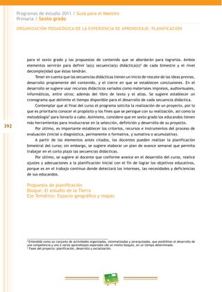 392
Programas de estudio 2011 / Guía para el Maestro
Primaria / Sexto grado
para el sexto grado y las propuestas de contenido que se abordarán para lograrlos. Ambos
elementos servirán para definir la(s) secuencia(s) didáctica(s)4
de cada bimestre y el nivel
decomplejidad que éstas tendrán.
Tener en cuenta que las secuencias didácticas tienen un inicio de rescate de las ideas previas,
desarrollo propiamente del contenido, y el cierre en que se establecen conclusiones. En el
desarrollo se sugiere usar recursos didácticos variados como materiales impresos, audiovisuales,
informáticos, entre otros; además del libro de texto y el atlas. Se sugiere establecer un
cronograma que delimite el tiempo disponible para el desarrollo de cada secuencia didáctica.
Contemplar que al final del curso el programa solicita la realización de un proyecto, por lo
que es prioritario conocer el propósito y los fines que se persigue con su realización, así como la
metodología5
para llevarlo a cabo. Asimismo, considere que en sexto grado los educandos tienen
más herramientas para involucrarse en la selección, definición y desarrollo de su proyecto.
Por último, es importante establecer los criterios, recursos e instrumentos del proceso de
evaluación (inicial o diagnóstica, permanente o formativa, y sumativa o acumulativa).
A partir de los elementos antes citados, los docentes pueden realizar la planificación
bimestral del curso; sin embargo, se sugiere elaborar un plan de avance semanal que permita
trabajar en el corto plazo las secuencias didácticas.
Por último, se sugiere al docente que conforme avance en el desarrollo del curso, realice
ajustes y adecuaciones a la planificación inicial con el fin de lograr los objetivos educativos,
porque es en el trabajo continuo donde detectará los intereses, las necesidades y deficiencias
de sus educandos.
Propuesta de planificación
Bloque: El estudio de la Tierra
Eje Temático: Espacio geográfico y mapas
4
Entendida como un conjunto de actividades organizadas, sistematizadas y jerarquizadas, que posibilitan el desarrollo de
una competencia y uno o varios aprendizajes esperados (de un mismo bloque), en un tiempo determinado.
5
Fases del proyecto: planificación, desarrollo y socialización.
ORGANIZACIÓN PEDAGÓGICA DE LA EXPERIENCIA DE APRENDIZAJE: PLANIFICACIÓN
 