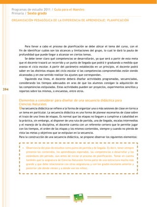 394
Programas de estudio 2011 / Guía para el Maestro
Primaria / Sexto grado
Para llevar a cabo el proceso de planificación se debe ubicar el tema del curso, con el
fin de identificar cuáles son los alcances y limitaciones del grupo, lo cual le dará la pauta de
profundidad que puede llegar a alcanzar en ciertos temas.
Se debe tener claro qué competencias se desarrollarán, ya que será a partir de esta meta
que el docente trazará un recorrido y un punto de llegada que podrá ir graduando a medida que
avanza el ciclo escolar. A partir del parámetro establecido en un principio, el docente podrá
saber en las distintas etapas del ciclo escolar si las competencias comprometidas están siendo
alcanzadas y en ese sentido realizar los ajustes que correspondan.
Siguiendo esa línea, el docente deberá diseñar actividades programadas, secuenciadas,
considerando los tiempos adecuados en aras de que los alumnos consigan la adquisición de
las competencias estipuladas. Estas actividades pueden ser proyectos, experimentos sencillos y
reportes sobre los mismos, o encuestas, entre otros.
Elementos a considerar para diseñar de una secuencia didáctica para
Ciencias Naturales
Una secuencia didáctica se refiere a la forma de organizar una o más sesiones de clase en torno a
un tema en particular. La secuencia didáctica es una forma de planear escenarios de clase sobre
el trazo de una línea de etapas. Es normal que las etapas no lleguen a cumplirse a cabalidad en
la práctica, sin embargo, al disponer de una ruta de partida, una de llegada, escalas intermedias
y el manejo de la disciplina, el docente cuenta con un referente certero que le permite jugar
con los tiempos, el orden de las etapas y los mismos contenidos, siempre y cuando no pierda de
vista las metas y objetivos que se estipulan en la secuencia.
Para la construcción de una secuencia didáctica, se propone observar los siguientes elementos:
ORGANIZACIÓN PEDAGÓGICA DE LA EXPERIENCIA DE APRENDIZAJE: PLANIFICACIÓN
•	 Observancia del plan de estudios como punto de partida y de llegada. Es decir, tener siempre
presente los contenidos, los aprendizajes esperados, las competencias a desarrollar y los
estándares del periodo, aun antes de iniciar el proceso de planificación. Tomar en cuenta
también que la asignatura de Ciencias Naturales forma parte de una estructura mucho más
grande y que debe relacionarse con otras asignaturas y con los grados escolares anterior y
posterior (de dónde vienen y a dónde van los niños).
 