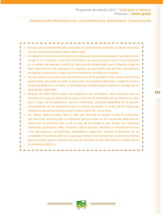 395
Programas de estudio 2011 / Guía para el Maestro
Primaria / Sexto grado
ORGANIZACIÓN PEDAGÓGICA DE LA EXPERIENCIA DE APRENDIZAJE: PLANIFICACIÓN
•	 Una vez que se han identificado y analizado los aprendizajes esperados, se deben relacionar
con las competencias que se deben desarrollar.
•	 Se requiere conocer los conocimientos o creencias previas de los estudiantes, para determinar
lo que se va a enseñar y cuál será el enfoque más oportuno para situar a los estudiantes
en el ámbito del quehacer científico. Para ello es indispensable que el docente tenga un
buen conocimiento del tema que va a abordar, ya que tendrá que derribar concepciones
arraigadas y demostrar la explicación del fenómeno científico en cuestión.
•	 Una vez que se ha reunido toda esa información y se ha pensado en los rumbos que el tema
puede tomar, se puede proceder a seleccionar los propósitos generales y específicos de la
secuencia didáctica y con ellos, la estrategia que se seguirá para culminar en el logro de los
aprendizajes esperados.
•	 Después de haber determinado los propósitos y las estrategias, será necesario mirar el
contexto en el que se desarrolla la clase y observar los elementos que se tienen a la mano
para el logro de los propósitos: recursos materiales, ubicación geográfica de la escuela,
personalidades de los estudiantes para el armado de grupos, el orden de las etapas que
requiere la secuencia didáctica para su cabal ejecución, entre otros.
•	 Por último, debe pensarse cómo y bajo qué términos se llevará a cabo la evaluación.
Hay que tener presente que la evaluación que se realice en las secuencias didácticas no
deberá ser un elemento que se dé al final de las mismas y que refleje una valoración
solamente cuantitativa: debe considerar todo el proceso, mediante la observación directa
a los participantes, sus actitudes, habilidades y destrezas, durante el desarrollo de las
actividades. El profesor debe ser la guía que realice revisiones parciales y aporte elementos
para los ajustes que se requieran en aras de concretar el logro del objetivo establecido en
la secuencia didáctica.
 