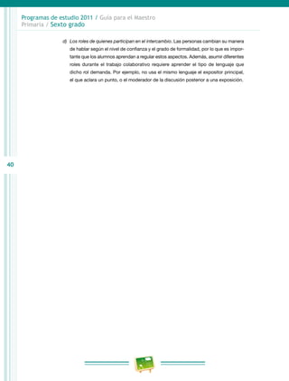40
Programas de estudio 2011 / Guía para el Maestro
Primaria / Sexto grado
d)	 Los roles de quienes participan en el intercambio. Las personas cambian su manera
de hablar según el nivel de confianza y el grado de formalidad, por lo que es impor-
tante que los alumnos aprendan a regular estos aspectos. Además, asumir diferentes
roles durante el trabajo colaborativo requiere aprender el tipo de lenguaje que
dicho rol demanda. Por ejemplo, no usa el mismo lenguaje el expositor principal,
el que aclara un punto, o el moderador de la discusión posterior a una exposición.
 