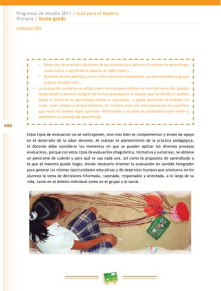 400
Programas de estudio 2011 / Guía para el Maestro
Primaria / Sexto grado
Estos tipos de evaluación no se contraponen, sino más bien se complementan y sirven de apoyo
en el desarrollo de la labor docente. Al realizar el planeamiento de la práctica pedagógica,
el docente debe considerar los momentos en que se pueden aplicar los diversos procesos
evaluativos, porque con estos tipos de evaluación (diagnóstica, formativa y sumativa), se obtiene
un panorama de cuándo y para qué se usa cada una, así como la propuesta de aprendizaje a
la que el maestro puede llegar, siendo necesario orientar la evaluación en sentido integrador
para generar las mismas oportunidades educativas y de desarrollo humano que promueva en los
alumnos la toma de decisiones informada, razonada, responsable y orientada, a lo largo de su
vida, tanto en el ámbito individual como en el grupal y el social.
EVALUACIÓN
−− Detección de aciertos y destrezas de los alumnos para aplicar y fortalecer su aprendizaje
constructivo y significativo (valorar el saber hacer).
−− Fomento de una actitud y juicio crítico de forma responsable, ya sea individual o grupal
(valorar el saber ser).
•	 La evaluación sumativa se utiliza como recurso para reflejar el nivel del éxito del trabajo
desarrollado y permite integrar de forma acumulativa el avance que ha tenido el alumno
desde el inicio de su aprendizaje hasta su conclusión, y puede generarse al finalizar un
curso, nivel, bloque o unidad temática. En muchos casos con esta evaluación se cuantifica
qué tanto el alumno logra acumular información y se basa en parámetros para medir y
determinar el puntaje de aprendizaje.
 