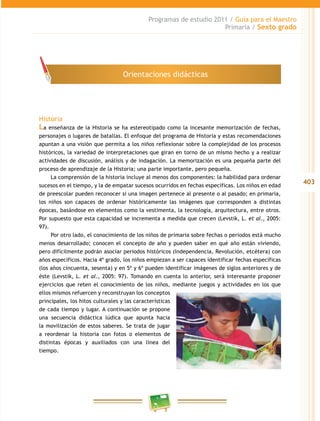 403
Programas de estudio 2011 / Guía para el Maestro
Primaria / Sexto grado
Historia
La enseñanza de la Historia se ha estereotipado como la incesante memorización de fechas,
personajes o lugares de batallas. El enfoque del programa de Historia y estas recomendaciones
apuntan a una visión que permita a los niños reflexionar sobre la complejidad de los procesos
históricos, la variedad de interpretaciones que giran en torno de un mismo hecho y a realizar
actividades de discusión, análisis y de indagación. La memorización es una pequeña parte del
proceso de aprendizaje de la Historia; una parte importante, pero pequeña.
La comprensión de la historia incluye al menos dos componentes: la habilidad para ordenar
sucesos en el tiempo, y la de empatar sucesos ocurridos en fechas específicas. Los niños en edad
de preescolar pueden reconocer si una imagen pertenece al presente o al pasado; en primaria,
los niños son capaces de ordenar históricamente las imágenes que corresponden a distintas
épocas, basándose en elementos como la vestimenta, la tecnología, arquitectura, entre otros.
Por supuesto que esta capacidad se incrementa a medida que crecen (Levstik, L. et al., 2005:
97).
Por otro lado, el conocimiento de los niños de primaria sobre fechas o periodos está mucho
menos desarrollado; conocen el concepto de año y pueden saber en qué año están viviendo,
pero difícilmente podrán asociar periodos históricos (Independencia, Revolución, etcétera) con
años específicos. Hacia 4º grado, los niños empiezan a ser capaces identificar fechas específicas
(los años cincuenta, sesenta) y en 5º y 6º pueden identificar imágenes de siglos anteriores y de
éste (Levstik, L. et al., 2005: 97). Tomando en cuenta lo anterior, será interesante proponer
ejercicios que reten el conocimiento de los niños, mediante juegos y actividades en los que
ellos mismos refuercen y reconstruyan los conceptos
principales, los hitos culturales y las características
de cada tiempo y lugar. A continuación se propone
una secuencia didáctica lúdica que apunta hacia
la movilización de estos saberes. Se trata de jugar
a reordenar la historia con fotos o elementos de
distintas épocas y auxiliados con una línea del
tiempo.
Orientaciones didácticas
 