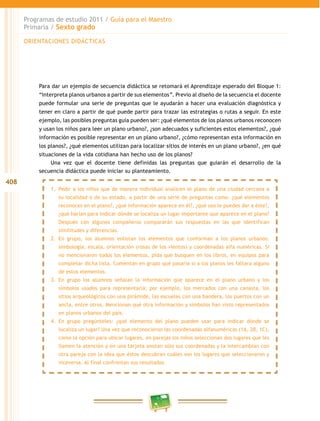 408
Programas de estudio 2011 / Guía para el Maestro
Primaria / Sexto grado
Para dar un ejemplo de secuencia didáctica se retomará el Aprendizaje esperado del Bloque 1:
“Interpreta planos urbanos a partir de sus elementos”. Previo al diseño de la secuencia el docente
puede formular una serie de preguntas que le ayudarán a hacer una evaluación diagnóstica y
tener en claro a partir de qué puede partir para trazar las estrategias o rutas a seguir. En este
ejemplo, las posibles preguntas guía pueden ser: ¿qué elementos de los planos urbanos reconocen
y usan los niños para leer un plano urbano?, ¿son adecuados y suficientes estos elementos?, ¿qué
información es posible representar en un plano urbano?, ¿cómo representan esta información en
los planos?, ¿qué elementos utilizan para localizar sitios de interés en un plano urbano?, ¿en qué
situaciones de la vida cotidiana han hecho uso de los planos?
Una vez que el docente tiene definidas las preguntas que guiarán el desarrollo de la
secuencia didáctica puede iniciar su planteamiento.
1.	 Pedir a los niños que de manera individual analicen el plano de una ciudad cercana a
su localidad o de su estado, a partir de una serie de preguntas como: ¿qué elementos
reconoces en el plano?, ¿qué información aparece en él?, ¿qué uso le puedes dar a éste?,
¿qué harían para indicar dónde se localiza un lugar importante que aparece en el plano?
Después con algunos compañeros compararán sus respuestas en las que identifican
similitudes y diferencias.
2.	 En grupo, los alumnos enlistan los elementos que conforman a los planos urbanos:
simbología, escala, orientación (rosas de los vientos) y coordenadas alfa numéricas. Si
no mencionaron todos los elementos, pida que busquen en los libros, en equipos para
completar dicha lista. Comentan en grupo qué pasaría si a los planos les faltara alguno
de estos elementos.
3.	 En grupo los alumnos señalan la información que aparece en el plano urbano y los
símbolos usados para representarla; por ejemplo, los mercados con una canasta, los
sitios arqueológicos con una pirámide, las escuelas con una bandera, los puertos con un
ancla, entre otros. Mencionan qué otra información y símbolos han visto representados
en planos urbanos del país.
4.	 En grupo pregúnteles: ¿qué elemento del plano pueden usar para indicar dónde se
localiza un lugar? Una vez que reconocieron las coordenadas alfanuméricas (1A, 2B, 1C),
como la opción para ubicar lugares, en parejas los niños seleccionan dos lugares que les
llamen la atención y en una tarjeta anotan sólo sus coordenadas y la intercambian con
otra pareja con la idea que éstos descubran cuáles son los lugares que seleccionaron y
viceversa. Al final confrontan sus resultados.
ORIENTACIONES DIDÁCTICAS
 