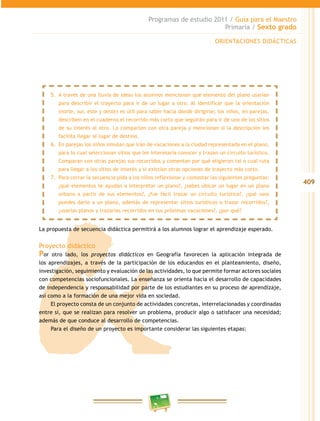 409
Programas de estudio 2011 / Guía para el Maestro
Primaria / Sexto grado
La propuesta de secuencia didáctica permitirá a los alumnos lograr el aprendizaje esperado.
Proyecto didáctico
Por otro lado, los proyectos didácticos en Geografía favorecen la aplicación integrada de
los aprendizajes, a través de la participación de los educandos en el planteamiento, diseño,
investigación, seguimiento y evaluación de las actividades, lo que permite formar actores sociales
con competencias sociofuncionales. La enseñanza se orienta hacia el desarrollo de capacidades
de independencia y responsabilidad por parte de los estudiantes en su proceso de aprendizaje,
así como a la formación de una mejor vida en sociedad.
El proyecto consta de un conjunto de actividades concretas, interrelacionadas y coordinadas
entre sí, que se realizan para resolver un problema, producir algo o satisfacer una necesidad;
además de que conduce al desarrollo de competencias.
Para el diseño de un proyecto es importante considerar las siguientes etapas:
5.	 A través de una lluvia de ideas los alumnos mencionan qué elemento del plano usarían
para describir el trayecto para ir de un lugar a otro. Al identificar que la orientación
(norte, sur, este y oeste) es útil para saber hacia dónde dirigirse; los niños, en parejas,
describen en el cuaderno el recorrido más corto que seguirán para ir de uno de los sitios
de su interés al otro. Lo comparten con otra pareja y mencionan si la descripción les
facilita llegar al lugar de destino.
6.	 En parejas los niños simulan que irán de vacaciones a la ciudad representada en el plano,
para lo cual seleccionan sitios que les interesaría conocer y trazan un circuito turístico.
Comparan con otras parejas sus recorridos y comentan por qué eligieron tal o cual ruta
para llegar a los sitios de interés y si existían otras opciones de trayecto más corto.
7.	 Para cerrar la secuencia pida a los niños reflexionar y contestar las siguientes preguntas:
¿qué elementos te ayudan a interpretar un plano?, ¿sabes ubicar un lugar en un plano
urbano a partir de sus elementos?, ¿fue fácil trazar un circuito turístico?, ¿qué usos
puedes darle a un plano, además de representar sitios turísticos o trazar recorridos?,
¿usarías planos y trazarías recorridos en tus próximas vacaciones?, ¿por qué?
ORIENTACIONES DIDÁCTICAS
 