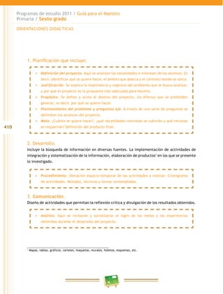 410
Programas de estudio 2011 / Guía para el Maestro
Primaria / Sexto grado
1. Planificación que incluye:
2. Desarrollo.
Incluye la búsqueda de información en diversas fuentes. La implementación de actividades de
integración y sistematización de la información, elaboración de productos1
en los que se presente
lo investigado.
3. Comunicación.
Diseño de actividades que permitan la reflexión crítica y divulgación de los resultados obtenidos.
1
Mapas, tablas, gráficos, carteles, maquetas, murales, folletos, esquemas, etc.
•	 Definición del proyecto. Aquí se analizan las necesidades e intereses de los alumnos. Es
decir, identificar qué se quiere hacer, el ámbito que abarca y el contexto donde se ubica.
•	 Justificación. Se explica la importancia y urgencia del problema que se busca analizar,
y por qué el proyecto es la propuesta más adecuada para hacerlo.
•	 Propósito. Se define y acota el destino del proyecto, los efectos que se pretenden
generar; es decir, por qué se quiere hacer.
•	 Planteamiento del problema y preguntas eje. A través de una serie de preguntas se
delimitan los alcances del proyecto.
•	 Meta. ¿Cuánto se quiere hacer?, ¿qué necesidades concretas se cubrirán y qué recursos
se requerirán? Definición del producto final.
•	 Procedimiento. Ubicación espacio-temporal de las actividades a realizar. Cronograma
de actividades. Métodos, técnicas y tareas contempladas.
•	 Análisis. Aquí se revisarán y socializarán el logro de las metas y las experiencias
obtenidas durante el desarrollo del proyecto.
ORIENTACIONES DIDÁCTICAS
 