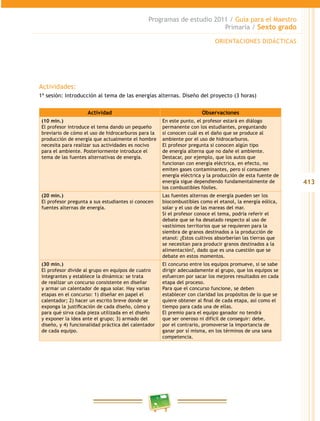 413
Programas de estudio 2011 / Guía para el Maestro
Primaria / Sexto grado
Actividades:
1ª sesión: Introducción al tema de las energías alternas. Diseño del proyecto (3 horas)
Actividad Observaciones
(10 min.)
El profesor introduce el tema dando un pequeño
breviario de cómo el uso de hidrocarburos para la
producción de energía que actualmente el hombre
necesita para realizar sus actividades es nocivo
para el ambiente. Posteriormente introduce el
tema de las fuentes alternativas de energía.
En este punto, el profesor estará en diálogo
permanente con los estudiantes, preguntando
si conocen cuál es el daño que se produce al
ambiente por el uso de hidrocarburos.
El profesor pregunta si conocen algún tipo
de energía alterna que no dañe el ambiente.
Destacar, por ejemplo, que los autos que
funcionan con energía eléctrica, en efecto, no
emiten gases contaminantes, pero sí consumen
energía eléctrica y la producción de esta fuente de
energía sigue dependiendo fundamentalmente de
los combustibles fósiles.
(20 min.)
El profesor pregunta a sus estudiantes si conocen
fuentes alternas de energía.
Las fuentes alternas de energía pueden ser los
biocombustibles como el etanol, la energía eólica,
solar y el uso de las mareas del mar.
Si el profesor conoce el tema, podría referir el
debate que se ha desatado respecto al uso de
vastísimos territorios que se requieren para la
siembra de granos destinados a la producción de
etanol: ¿Estos cultivos absorberían las tierras que
se necesitan para producir granos destinados a la
alimentación?, dado que es una cuestión que se
debate en estos momentos.
(30 min.)
El profesor divide al grupo en equipos de cuatro
integrantes y establece la dinámica: se trata
de realizar un concurso consistente en diseñar
y armar un calentador de agua solar. Hay varias
etapas en el concurso: 1) diseñar en papel el
calentador; 2) hacer un escrito breve donde se
exponga la justificación de cada diseño, cómo y
para qué sirva cada pieza utilizada en el diseño
y exponer la idea ante el grupo; 3) armado del
diseño, y 4) funcionalidad práctica del calentador
de cada equipo.
El concurso entre los equipos promueve, si se sabe
dirigir adecuadamente al grupo, que los equipos se
esfuercen por sacar los mejores resultados en cada
etapa del proceso.
Para que el concurso funcione, se deben
establecer con claridad los propósitos de lo que se
quiere obtener al final de cada etapa, así como el
tiempo para cada una de ellas.
El premio para el equipo ganador no tendrá
que ser oneroso ni difícil de conseguir: debe,
por el contrario, promoverse la importancia de
ganar por sí misma, en los términos de una sana
competencia.
ORIENTACIONES DIDÁCTICAS
 