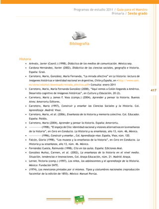 417
Programas de estudio 2011 / Guía para el Maestro
Primaria / Sexto grado
Historia
•	 Arévalo, Javier (Coord.) (1998), Didáctica de los medios de comunicación. México:sep.
•	 Cardona Hernández, Xavier (2002), Didáctica de las ciencias sociales, geografía e historia.
España: Graó.
•	 Carretero, Mario, González, María Fernanda, “La mirada afectiva” en La historia: lectura de
imágenes históricas e identidad nacional en Argentina, Chile y España, en <http://www.uam.
es/otros/eduhist/downloads/mirada_afectiva.pdf> Consulta: enero 2011
•	 Carretero, Mario, María Fernanda González (2008), “Aquí vemos a Colón llegando a América.
Desarrollo cognitivo de imágenes históricas”, en Cultura y Educación, 20 (2).
•	 Carretero, Mario y James F. Voos (comps.) (2004), Aprender y pensar la historia. Buenos
Aires: Amorrortu Editores.
•	 Carretero, Mario (1997), Construir y enseñar las Ciencias Sociales y la Historia. Col.
Aprendizaje .Madrid: Visor.
•	 Carretero, Mario, et al. (2006), Enseñanza de la historia y memoria colectiva. Col. Educador.
España: Paidós.
•	 Carretero, Mario (2004), Aprender y pensar la historia. España: Amorrortu.
•	 –––––––––––––(1998), “El espejo de Clío: identidad nacional y visiones alternativas en la enseñanza
de la historia”, en Cero en Conducta. La Historia y su enseñanza, año 13, núm. 46, México.
•	 ––––––––––––– (1996), Construir y enseñar., Col. Aprendizaje visor. España, Visor, núm. 120.
•	 Falcón, Gloria (1998), “Los museos y la enseñanza de la historia”, en Cero en Conducta. La
Historia y su enseñanza, año 13, núm. 46. México.
•	 Fernández Cuesta, Raimundo (1998), Clío en las aulas. España: Ediciones Akal.
•	 González Muñoz, Carmen, et al. (2002), La enseñanza de la historia en el nivel medio.
Situación, tendencias e innovaciones, Col. Anaya Educación, núm. 21. Madrid: Anaya.
•	 Lerner, Victoria (comp.) (1997), Los niños, los adolescentes y el aprendizaje de la Historia.
México: Fundación SNTE.
•	 (1974), Los mexicanos pintados por sí mismos. Tipos y costumbres nacionales (reproducción
facsimilar de la edición de 1855). México: Manuel Porrúa.
Bibliografía
 