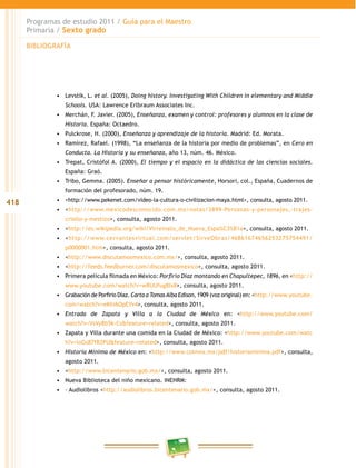 418
Programas de estudio 2011 / Guía para el Maestro
Primaria / Sexto grado
•	 Levstik, L. et al. (2005), Doing history. Investigating With Children in elementary and Middle
Schools. USA: Lawrence Erlbraum Associates Inc.
•	 Merchán, F. Javier. (2005), Enseñanza, examen y control: profesores y alumnos en la clase de
Historia. España: Octaedro.
•	 Pulckrose, H. (2000), Enseñanza y aprendizaje de la historia. Madrid: Ed. Morata.
•	 Ramírez, Rafael. (1998), “La enseñanza de la historia por medio de problemas”, en Cero en
Conducta. La Historia y su enseñanza, año 13, núm. 46. México.
•	 Trepat, Cristófol A. (2000), El tiempo y el espacio en la didáctica de las ciencias sociales.
España: Graó.
•	 Tribo, Gemma. (2005). Enseñar a pensar históricamente, Horsori, col., España, Cuadernos de
formación del profesorado, núm. 19.
•	 <http://www.pekenet.com/video-la-cultura-o-civilizacion-maya.html>, consulta, agosto 2011.
•	 <http://www.mexicodesconocido.com.mx/notas/3899-Personas-y-personajes,-trajes-
criollo-y-mestizo>, consulta, agosto 2011.
•	 <http://es.wikipedia.org/wiki/Virreinato_de_Nueva_Espa%C3%B1a>, consulta, agosto 2011.
•	 <http://www.cervantesvirtual.com/servlet/SirveObras/46861674656253275754491/
p0000001.htm>, consulta, agosto 2011.
•	 <http://www.discutamosmexico.com.mx/>, consulta, agosto 2011.
•	 <http://feeds.feedburner.com/discutamosmexico>, consulta, agosto 2011.
•	 Primera película filmada en México: Porfirio Díaz montando en Chapultepec, 1896, en <http://
www.youtube.com/watch?v=wRUUfug8Ix8>, consulta, agosto 2011.
•	 Grabación de Porfirio Díaz. Carta a TomasAlba Edison, 1909 (voz original) en: <http://www.youtube.
com/watch?v=eKhi6OpEYv4>, consulta, agosto 2011.
•	 Entrada de Zapata y Villa a la Ciudad de México en: <http://www.youtube.com/
watch?v=VsVy8b5k-Cs&feature=related>, consulta, agosto 2011.
•	 Zapata y Villa durante una comida en la Ciudad de México: <http://www.youtube.com/watc
h?v=loGs87fR2PU&feature=related>, consulta, agosto 2011.
•	 Historia Mínima de México en: <http://www.colmex.mx/pdf/historiaminima.pdf>, consulta,
agosto 2011.
•	 <http://www.bicentenario.gob.mx/>, consulta, agosto 2011.
•	 Nueva Biblioteca del niño mexicano. INEHRM:
•	 – Audiolibros <http://audiolibros.bicentenario.gob.mx/>, consulta, agosto 2011.
BIBLIOGRAFÍA
 