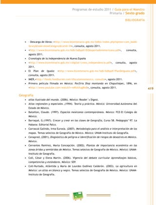 419
Programas de estudio 2011 / Guía para el Maestro
Primaria / Sexto grado
•	 – Descarga de libros: <http://www.bicentenario.gob.mx/bdbic/index.php?option=com_bookl
ibrary&task=showCategory&catid=34>, consulta, agosto 2011.
•	 <http://www.bicentenario.gob.mx/bdb/bdbpdf/ElDespertadorAmericano.pdf>, consulta,
agosto 2011.
•	 Cronología de la Independencia de Nueva España
•	 <http://www.bicentenario.gob.mx/cdigital/crono_independencia.pdf>, consulta, agosto
2011.
•	 El Plan de Iguala: <http://www.bicentenario.gob.mx/bdb/bdbpdf/PlanDeIguala.pdf>,
consulta, agosto 2011.
•	 IMER,<http://feeds.feedburner.com/discutamosmexico, consulta>, agosto 2011.
•	 Primera película filmada en México: Porfirio Díaz montando en Chapultepec, 1896, en
<http://www.youtube.com/watch?v=wRUUfug8Ix8>, consulta, agosto 2011.
Geografía
•	 atlas ilustrado del mundo. (2006). México: Reader´s Digest.
•	 Atlas regionales y especiales ,(1994). Teoría y práctica. México: Universidad Autónoma del
Estado de México.
•	 Bataillon, Claude. (1997). Espacios mexicanos contemporáneos. México: FCE-El Colegio de
México.
•	 Barraqué, G.(1997). Crecer y crear en las clases de Geografía, Curso 58. Pedagogía’ 97. La
Habana: Editorial Palco.
•	 Carrascal Galindo, Irma Eurosia. (2007). Metodología para el análisis e interpretación de los
mapas. Temas selectos de Geografía de México. México: UNAM-Instituto de Geografía.
•	 Cenapred, (2001), Diagnóstico de peligros e identificación de riesgos de desastres en México.
México.
•	 Cervantes Ramírez, Marta Concepción. (2002). Plantas de importancia económica en las
zonas áridas y semiáridas de México. Temas selectos de Geografía de México. México: UNAM-
Instituto de Geografía.
•	 Coll, César y Elena Martín. (2006). Vigencia del debate curricular Aprendizajes básicos,
competencias y estándares. México: SEP.
•	 Coll-Hurtado, Atlántida y María de Lourdes Godínez Calderón. (2003). La agricultura en
México: un atlas en blanco y negro. Temas selectos de Geografía de México. México: UNAM-
Instituto de Geografía.
BIBLIOGRAFÍA
 