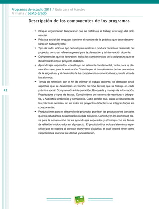 42
Programas de estudio 2011 / Guía para el Maestro
Primaria / Sexto grado
Descripción de los componentes de los programas
•	 Bloque: organización temporal en que se distribuye el trabajo a lo largo del ciclo
escolar.
•	 Práctica social del lenguaje: contiene el nombre de la práctica que debe desarro-
llarse en cada proyecto
•	 Tipo de texto: indica el tipo de texto para analizar o producir durante el desarrollo del
proyecto, como un referente general para la planeación y la intervención docente.
•	 Competencias que se favorecen: indica las competencias de la asignatura que se
desarrollarán con el proyecto didáctico.
•	 Aprendizajes esperados: constituyen un referente fundamental, tanto para la pla-
neación como para la evaluación. Contribuyen al cumplimiento de los propósitos
de la asignatura, y al desarrollo de las competencias comunicativas y para la vida de
los alumnos.
•	 Temas de reflexión: con el fin de orientar el trabajo docente, se destacan cinco
aspectos que se desarrollan en función del tipo textual que se trabaja en cada
práctica social: Comprensión e interpretación, Búsqueda y manejo de información,
Propiedades y tipos de textos, Conocimiento del sistema de escritura y ortogra-
fía, y Aspectos sintácticos y semánticos. Cabe señalar que, dada la naturaleza de
las prácticas sociales, no en todos los proyectos didácticos se integran todos los
componentes.
•	 Producciones para el desarrollo del proyecto: plantean las producciones parciales
que los estudiantes desarrollarán en cada proyecto. Constituyen los elementos cla-
ve para la consecución de los aprendizajes esperados y el trabajo con los temas
de reflexión involucrados en el proyecto. El producto final indica el elemento espe-
cífico que se elabora al concluir el proyecto didáctico, el cual deberá tener como
característica esencial su utilidad y socialización.
 