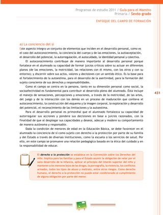 431
Programas de estudio 2011 / Guía para el Maestro
Primaria / Sexto grado
a) La conciencia del sí
Este aspecto integra un conjunto de elementos que inciden en el desarrollo personal, como es
el caso del autoconocimiento, la conciencia del cuerpo y de las emociones, la autoaceptación,
el desarrollo del potencial, la autorregulación, el autocuidado, la identidad personal y colectiva.
El autoconocimiento contribuye de manera importante al desarrollo personal porque
fortalece en el alumnado su capacidad de formar juicios críticos sobre su actuar en diferentes
planos (de las emociones, la motricidad, las relaciones con él mismo, con los otros y con su
entorno); y discernir sobre sus actos, valores y decisiones con un sentido ético. Es la base para
el fortalecimiento de la autoestima, para el desarrollo de la asertividad, para la formación del
sujeto consciente de sus derechos y responsabilidades.
Como el campo se centra en la persona, tanto en su dimensión personal como social, la
socioafectividad es fundamental para contribuir al desarrollo pleno del alumnado. Ésta incluye
el manejo de sensaciones, percepciones y emociones, a través de la motricidad, de las artes,
del juego y de la interacción con los demás en un proceso de maduración que conlleva el
autoconocimiento, la construcción del esquema y la imagen corporal, la exploración y desarrollo
del potencial, el reconocimiento de las limitaciones y la autoestima.
Para el desarrollo personal es primordial que el alumnado fortalezca su capacidad de
autorregular sus acciones y pondere sus decisiones en base a juicios razonados, con la
finalidad de que al desplegar sus capacidades y deseos, adecue y modere su comportamiento
de manera autónoma y responsable.
Dada la condición de menores de edad en la Educación Básica, se debe favorecer en el
alumnado la conciencia de sí como sujeto con derecho a la protección por parte de su familia
y del Estado a través de diversas instituciones, como la escuela o los servicios de salud. Por
ello, en este campo se promueve una relación pedagógica basada en la ética del cuidado y en
la responsabilidad de educar.
El derecho a la protección se establece en la Convención sobre los Derechos del
niño. Implica para las familias y para el Estado asumir la obligación de velar por el
sano desarrollo de la infancia, aplicar el principio del interés superior del niño y
mantener a los menores lejos de las drogas, la pornografía, la violencia, los conflictos
armados, todos los tipos de abuso y maltrato, entre otros riesgos. Como derecho
humano, el derecho a la protección no puede estar condicionado al cumplimiento
de alguna obligación por parte del menor.
ENFOQUE DEL CAMPO DE FORMACIÓN
 