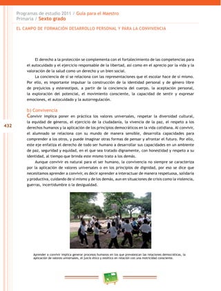 432
Programas de estudio 2011 / Guía para el Maestro
Primaria / Sexto grado
El derecho a la protección se complementa con el fortalecimiento de las competencias para
el autocuidado y el ejercicio responsable de la libertad, así como en el aprecio por la vida y la
valoración de la salud como un derecho y un bien social.
La conciencia de sí se relaciona con las representaciones que el escolar hace de sí mismo.
Por ello, es importante impulsar la construcción de la identidad personal y de género libre
de prejuicios y estereotipos, a partir de la conciencia del cuerpo, la aceptación personal,
la exploración del potencial, el movimiento consciente, la capacidad de sentir y expresar
emociones, el autocuidado y la autorregulación.
b) Convivencia
Convivir implica poner en práctica los valores universales, respetar la diversidad cultural,
la equidad de géneros, el ejercicio de la ciudadanía, la vivencia de la paz, el respeto a los
derechos humanos y la aplicación de los principios democráticos en la vida cotidiana. Al convivir,
el alumnado se relaciona con su mundo de manera sensible, desarrolla capacidades para
comprender a los otros, y puede imaginar otras formas de pensar y afrontar el futuro. Por ello,
este eje enfatiza el derecho de todo ser humano a desarrollar sus capacidades en un ambiente
de paz, seguridad y equidad, en el que sea tratado dignamente, con honestidad y respeto a su
identidad, al tiempo que brinda este mismo trato a los demás.
Aunque convivir es natural para el ser humano, la convivencia no siempre se caracteriza
por la aplicación de valores universales o en los principios de dignidad, por eso se dice que
necesitamos aprender a convivir, es decir aprender a interactuar de manera respetuosa, solidaria
y productiva, cuidando de sí mismo y de los demás, aun en situaciones de crisis como la violencia,
guerras, incertidumbre o la desigualdad.
Aprender a convivir implica generar procesos humanos en los que prevalezcan las relaciones democráticas, la
aplicación de valores universales, el juicio ético y estético en relación con una motricidad consciente.
EL CAMPO DE FORMACIÓN DESARROLLO PERSONAL Y PARA LA CONVIVENCIA
 