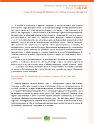 433
Programas de estudio 2011 / Guía para el Maestro
Primaria / Sexto grado
Al sostener la no violencia, la legalidad, los valores, la equidad de géneros y los derechos
humanos como rasgos de la convivencia, las asignaturas del campo coinciden en señalar que los
procesos formativos se orienten a propiciar el respeto a las normas y reglas de convivencia, la
práctica del juego limpio, la libertad individual, la autonomía y su ejercicio con responsabilidad,
la cooperación, la solidaridad, el compromiso, el respeto y el cuidado del otro, y de manera
particular, la práctica de la democracia como forma de vida. Fomentan la necesidad de aprender
a convivir en la interculturalidad con tolerancia, a reconocer la pluralidad, respetar la diversidad
personal y cultural, apreciar sus manifestaciones en distintos ámbitos, rechazar fanatismos,
ideas estereotipadas y discriminatorias y por lo contrario construir prácticas incluyentes, de
reconocimiento y respeto ante las diferencias. Es por ello que las asignaturas del campo señalan
la necesidad de generar ambientes de aprendizaje seguros en donde el alumnado experimente
la comprensión, el debate razonado, la resolución no violenta de los conflictos y la búsqueda de
acuerdos para encontrar salidas conjuntas que propicien la mejora de la vida personal, social y
ambiental.
Favorecer que el alumnado reconozca su pertenencia a la comunidad, a la nación y al mundo,
posibilita la construcción de acuerdos a través del diálogo, respetar los derechos, apreciar el
entorno, mejorar las relaciones para buscar el resguardo ciudadano, cultural, ambiental y social.
Los procesos formativos para la convivencia se abordan mediante actividades vivenciadas
en las que el alumnado interactúa, resuelve dilemas, retos y desafíos, de manera colaborativa,
y aplicando los valores universales.
Los ambientes de aprendizaje que favorecen el desarrollo personal y la
convivencia
El campo de formación Desarrollo Personal y para la Convivencia busca formar seres humanos
integrales, sensibles a las expresiones humanas artísticas y estéticas, en donde la conciencia de
su cuerpo, de quién es y el orgullo de ser una persona única, se combine con la necesidad de aprender
a vivir y convivir democráticamente con los otros en ambientes de respeto, creciente autonomía y toma
de decisiones responsables, procurando tanto el bien personal, como el bien común. Para lograr esto se
requiere crear ambientes en donde los aspectos afectivos (emociones y sentimientos), se encuentren
íntimamente relacionados con el pensamiento, la comprensión y los procesos conscientes de meta-
cognición y autorregulación que intervienen en el aprendizaje. Asimismo, es necesario que en estos
ambientes prevalezca un estilo de enseñanza que impacte de manera positiva el crecimiento personal de
los estudiantes, el aprendizaje y los procesos de socialización.
EL CAMPO DE FORMACIÓN DESARROLLO PERSONAL Y PARA LA CONVIVENCIA
 