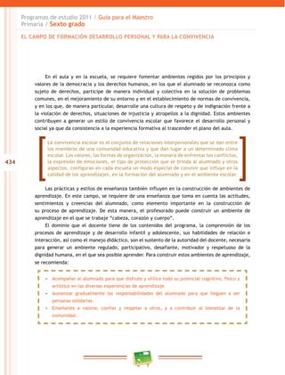 434
Programas de estudio 2011 / Guía para el Maestro
Primaria / Sexto grado
En el aula y en la escuela, se requiere fomentar ambientes regidos por los principios y
valores de la democracia y los derechos humanos, en los que el alumnado se reconozca como
sujeto de derechos, participe de manera individual y colectiva en la solución de problemas
comunes, en el mejoramiento de su entorno y en el establecimiento de normas de convivencia,
y en los que, de manera particular, desarrolle una cultura de respeto y de indignación frente a
la violación de derechos, situaciones de injusticia y atropellos a la dignidad. Estos ambientes
contribuyen a generar un estilo de convivencia escolar que favorece el desarrollo personal y
social ya que da consistencia a la experiencia formativa al trascender el plano del aula.
Las prácticas y estilos de enseñanza también influyen en la construcción de ambientes de
aprendizaje. En este campo, se requiere de una enseñanza que toma en cuenta las actitudes,
sentimientos y creencias del alumnado, como elemento importante en la construcción de
su proceso de aprendizaje. De esta manera, el profesorado puede construir un ambiente de
aprendizaje en el que se trabaje “cabeza, corazón y cuerpo”.
El dominio que el docente tiene de los contenidos del programa, la comprensión de los
procesos de aprendizaje y de desarrollo infantil y adolescente, sus habilidades de relación e
interacción, así como el manejo didáctico, son el sustento de la autoridad del docente, necesaria
para generar un ambiente regulado, participativo, desafiante, motivador y respetuoso de la
dignidad humana, en el que sea posible aprender. Para construir estos ambientes de aprendizaje,
se recomienda:
La convivencia escolar es el conjunto de relaciones interpersonales que se dan entre
los miembros de una comunidad educativa y que dan lugar a un determinado clima
escolar. Los valores, las formas de organización, la manera de enfrentar los conflictos,
la expresión de emociones, el tipo de protección que se brinda al alumnado y otros
aspectos, configuran en cada escuela un modo especial de convivir que influye en la
calidad de los aprendizajes, en la formación del alumnado y en el ambiente escolar.
•	 Acompañar al alumnado para que disfrute y utilice todo su potencial cognitivo, físico y
artístico en las diversas experiencias de aprendizaje.
•	 Aumentar gradualmente las responsabilidades del alumnado para que lleguen a ser
personas solidarias.
•	 Enseñarles a valorar, confiar y respetar a otros, y a contribuir al bienestar de la
comunidad.
EL CAMPO DE FORMACIÓN DESARROLLO PERSONAL Y PARA LA CONVIVENCIA
 