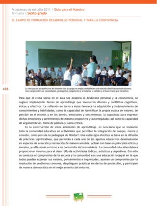 436
Programas de estudio 2011 / Guía para el Maestro
Primaria / Sexto grado
La vinculación socioafectiva del docente con su grupo no implica establecer una relación afectiva con cada alumno,
sino comprender sus necesidades, protegerlos, respetarlos y brindarles la calidez y el buen trato que necesitan.
Para que el clima social en el aula sea propicio al desarrollo personal y la convivencia, se
sugiere implementar tareas de aprendizaje que involucren dilemas y conflictos cognitivos,
éticos y afectivos. La reflexión en torno a éstos favorece la adquisición y fortalecimiento de
conocimientos y habilidades, como la capacidad de identificar la propia escala de valores, de
percibir en sí mismos y en los demás, emociones y sentimientos; la capacidad para expresar
dichas emociones y sentimientos de manera propositiva y autorregulada; así como la capacidad
de argumentación, toma de postura y juicio crítico.
En la construcción de estos ambientes de aprendizaje, es necesario que se involucre
toda la comunidad educativa en actividades que permitan la integración de cuerpo, mente y
corazón, como postula la pedagogía de Waldorf. Una estrategia efectiva se basa en la difusión
de prácticas significativas, que permitan a cada uno de los agentes educativos desenvolverse
en espacios de creación y recreación de manera sensible, actuar con base en principios éticos y
morales, y reflexionar en torno a los contenidos de la enseñanza. La comunidad educativa deberá
proporcionar insumos para el desarrollo de actividades lúdicas, artísticas y deportivas. Con ello
se constata el compromiso de la escuela y la comunidad con una educación integral en la que
todos puedan expresar sus valores, pensamientos e inquietudes, asuman un compromiso por la
resolución de problemas comunes, desplieguen prácticas solidarias de protección, y participen
de manera democrática en el mejoramiento del entorno.
EL CAMPO DE FORMACIÓN DESARROLLO PERSONAL Y PARA LA CONVIVENCIA
 