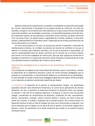 437
Programas de estudio 2011 / Guía para el Maestro
Primaria / Sexto grado
Mediante estas prácticas significativas, es posible ir consolidando una educación preocupada
por vincular afectivamente al alumnado con sus grupos sociales de referencia, así como por
extender y compartir con los demás esta visión educativa en la que se busca formar al alumnado
como seres sensibles a sus necesidades y emociones, a la diversidad expresada a través del arte,
de la expresión corporal, de las tradiciones y costumbres, de las creencias, las ideas y formas de
vivir; con juicio crítico, con sólidos valores, responsables de sí mismos, solidarios; y como seres
sociales, comprometidos con el bienestar común, respetuosos de las normas y promotores de una
cultura democrática y no violenta.
Un clima social propicio en el aula y la escuela que permita la expresión y valoración de
manifestaciones artísticas, de civilidad, de prácticas de solución de conflictos en las que el
disenso y el consenso sean altamente valorados y en las que se promueva el autocuidado, así
como la responsabilidad hacia los demás, permitirá que la escuela sea un entorno propicio
para formar a los futuros ciudadanos de nuestro país, para que sean capaces de transformar la
sociedad y convertirla en un espacio de convivencia social orientado a la preservación de la paz
y los derechos humanos en bienestar de sí mismos y de los demás.
Organización pedagógica de la experiencia de aprendizaje: Planificación y
didáctica
Los enfoques de las asignaturas del Campo Desarrollo Personal y para la Convivencia, orientan
la organización de la experiencia educativa a partir de ciertos principios pedagógicos que se
expresan en la planificación, la instrumentación didáctica y la evaluación de los aprendizajes.
En este apartado se brindan orientaciones pedagógicas generales para aplicar dichos principios
y en el siguiente se plantean orientaciones específicas por bloque.
La integralidad. El desarrollo de la persona es necesariamente integral. Los aprendizajes
esperados articulan varias dimensiones formativas y se nutren de las aportaciones de diversas
disciplinas. Por ello, al planificar la experiencia formativa en Educación Física, por ejemplo,
se requiere ir más allá de los aspectos deportivos e incorporar al alumno como una persona
integral, considerando sus características de desarrollo, condiciones de vida, conocimientos,
afectos, motivaciones, actitudes, valores, herencia familiar y cultural, así como la idea que
tienen de sí mismos, el cuidado y aceptación de su entidad corporal. De la misma manera, en
Educación Artística no sólo se trata de emplear las artes como vehículo para la expresión, sino
que se promueve que al trabajar con las obras de arte se apunte a la formación integral de la
persona, a partir de sensibilizar en los temas sustantivos que inciden en la condición humana
cultivando valores.
EL CAMPO DE FORMACIÓN DESARROLLO PERSONAL Y PARA LA CONVIVENCIA
 