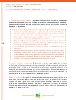 438
Programas de estudio 2011 / Guía para el Maestro
Primaria / Sexto grado
El carácter significativo y vivencial. Los procesos formativos y los aprendizajes esperados en
este campo se relacionan con la vida cotidiana del alumnado, con sus sentimientos, emociones,
intereses y preocupaciones, así como con lo que ocurre en su entorno. Al organizar la experiencia
educativa, se recomienda:
El carácter práctico y transformador. El desarrollo personal y social implica una constante
evolución que se expresa en los conocimientos, capacidades, actitudes y valores de cada alumno,
en su salud física y mental, en la exploración de su talento, así como en la aplicación de lo
aprendido para solucionar problemas, para mejorar las condiciones del entorno y aportar a la
construcción de un mundo mejor a través de la denuncia de injusticias, la acción organizada y la
transformación de las condiciones adversas a la dignidad humana.
Énfasis en la persona. El trabajo en las tres asignaturas de este campo pone al centro de la
experiencia educativa al alumno como una persona que siente, se comunica, tiene deseos,
necesita reír, jugar y gozar tanto como aprender, vencer desafíos y desarrollar su talento.
Recordar que trabajamos con personas y que nuestro propósito es contribuir a su formación
integral, aun a pesar de las adversidades del entorno, implica planificar una experiencia
educativa en la que el docente:
−− Reconoce la importancia del contexto en la formación, de las interacciones y de los
procedimientos de toma de decisiones, resolución de problemas, ejercicio del poder y
comunicación de los ambientes en los que interactúa el alumnado.
−− Reconocer que cada persona construye un significado propio para un objeto de la realidad
o contenido hasta que lo aprendido llegue a formar parte de sí.
−− Poner en marcha los recursos cognitivos con los que cuenta el alumnado, así como sus
intereses y aprendizajes previos al analizar situaciones problemáticas de su contexto
sociocultural y de contextos remotos que sean de su interés.
−− Crear condiciones para favorecer la búsqueda, el manejo y la sistematización de la
información.
−− Humanizar la práctica educativa creando condiciones para que las personas ejerzan
sus derechos, aprendan a ser solidarias, justas y democráticas, mediante la práctica
de la solidaridad, la justicia y la democracia, así como a través del cuestionamiento
a las condiciones y actitudes que lesionan la dignidad humana, como la inequidad, la
injusticia, la discriminación, el autoritarismo y la negación de derechos.
EL CAMPO DE FORMACIÓN DESARROLLO PERSONAL Y PARA LA CONVIVENCIA
 