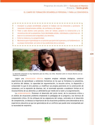 439
Programas de estudio 2011 / Guía para el Maestro
Primaria / Sexto grado
Lograr una comunicación efectiva requiere emplear métodos dialógicos, construir
experiencias de aprendizaje y ambientes formativos en los que se fortalezca la autoestima,
la práctica del debate, la capacidad de argumentación, la escucha activa, la disposición a
comprender lo que el otro plantea y a modificar sus propias posiciones en la construcción de
consensos y en la expresión de disensos. Así, el alumnado aprende a establecer límites en el
reconocimiento de sus derechos y a defenderlos por medio de la razón y la argumentación.
La problematización. Promover el desarrollo del juicio moral, de la conciencia crítica y
el análisis de situaciones problema empleando la pedagogía de la pregunta y las técnicas de
comprensión crítica. En los enfoques de las asignaturas del campo, centrados en el desarrollo
de competencias, se destaca la importancia de las situaciones problema como detonadoras de la
experiencia educativa ya que son generadoras de un conflicto que puede estar acompañado por
la necesidad de resolverlo.
EL CAMPO DE FORMACIÓN DESARROLLO PERSONAL Y PARA LA CONVIVENCIA
−− Incorpore su propia sensibilidad, propicie el trabajo con las emociones y promueva
relaciones interpersonales cálidas, de confianza y de respeto.
−− Trate a cada alumno como persona, como ser valioso, propicie la construcción y la
reconstrucción de la autoestima; forje identidades sólidas, individuales y colectivas con
base en la conciencia de la dignidad y los derechos.
−− Evite la violencia y la competitividad.
−− Reconozca que el aprendizaje es un proceso que parte de la persona y se fundamenta en
su propia interioridad, así como en las condiciones de su contexto.
La dimensión emocional es muy importante para las niñas y los niños. Necesitan sentir el vínculo afectivo con sus
maestros y compañeros.
 