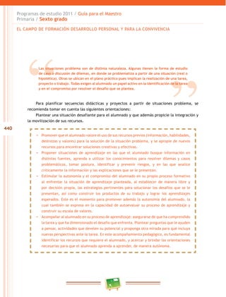 440
Programas de estudio 2011 / Guía para el Maestro
Primaria / Sexto grado
Para planificar secuencias didácticas y proyectos a partir de situaciones problema, se
recomienda tomar en cuenta las siguientes orientaciones:
Plantear una situación desafiante para el alumnado y que además propicie la integración y
la movilización de sus recursos.
EL CAMPO DE FORMACIÓN DESARROLLO PERSONAL Y PARA LA CONVIVENCIA
Las situaciones problema son de distinta naturaleza. Algunas tienen la forma de estudio
de caso o discusión de dilemas, en donde se problematiza a partir de una situación (real o
hipotética). Otras se ubican en el plano práctico pues implican la realización de una tarea,
proyecto o trabajo. Todas exigen al alumnado un papel activo en la identificación de la tarea
y en el compromiso por resolver el desafío que se plantea.
−− Promover que el alumnado valore el uso de sus recursos previos (información, habilidades,
destrezas y valores) para la solución de la situación problema, y se apropie de nuevos
recursos para encontrar soluciones creativas y efectivas.
−− Proponer situaciones de aprendizaje en las que el alumnado busque información en
distintas fuentes, aprenda a utilizar los conocimientos para resolver dilemas y casos
problemáticos, tomar postura, identificar y prevenir riesgos, y en las que analice
críticamente la información y las explicaciones que se le presentan.
−− Estimular la autonomía y el compromiso del alumnado en su propio proceso formativo
al enfrentar la situación de aprendizaje planteada, al establecer de manera libre y
por decisión propia, las estrategias pertinentes para solucionar los desafíos que se le
presentan, así como construir los productos de su trabajo y lograr los aprendizajes
esperados. Este es el momento para promover además la autonomía del alumnado, la
cual también se expresa en la capacidad de autoevaluar su proceso de aprendizaje y
construir su escala de valores.
−− Acompañar al alumnado en su proceso de aprendizaje: asegurarse de que ha comprendido
la tarea y que ha dimensionado el desafío que enfrenta. Plantear preguntas que le ayuden
a pensar, actividades que develen su potencial y proponga otra mirada para qué incluya
nuevas perspectivas ante la tarea. En este acompañamiento pedagógico, es fundamental
identificar los recursos que requiere el alumnado, y acercar y brindar las orientaciones
necesarias para que el alumnado aprenda a aprender, de manera autónoma.
 