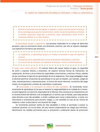 441
Programas de estudio 2011 / Guía para el Maestro
Primaria / Sexto grado
El aprendizaje grupal y cooperativo. Los procesos implicados en el campo de desarrollo
personal y para la convivencia tienen una dimensión colectiva, por ello se requiere desplegar
una experiencia formativa que favorezca:
El juego como medio educativo. El carácter lúdico del campo implica el gozo, la capacidad
de sentir y expresar afectos y emociones, de explorar diversas formas de interacción, de
cooperación, de llevar a otros niveles las capacidades comunicativas, creativas y físicas, además
de que contribuye al logro de los aprendizajes de otras asignaturas. Este juego pedagógico exige
al docente planificar situaciones de aprendizaje en las que se empleen, por ejemplo, juegos de
roles, dramatizaciones y representaciones, la lectura de textos literarios, la práctica del juego
limpio o la recuperación y análisis de costumbres y tradiciones.
El autocuidado y la promoción de estilos de vida saludables. Se recomienda incluir
situaciones de aprendizaje en las que se fomente la responsabilidad en el cuidado de sí mismo,
la autorregulación y el ejercicio responsable de la libertad. Esta conciencia se complementa con
el reconocimiento del derecho a ser protegido por su familia y por el Estado, pues toda persona
tiene derecho a una vida saludable, a recibir cuidados para crecer y desarrollarse, a contar con
información y orientaciones para prevenir riesgos y a ser atendido en caso de ser víctima de
violencia o estar involucrado en una situación de riesgo.
Se recomienda promover estilos de vida saludables e invitar al alumnado a evaluar su
condición personal a la luz de éstos. De esta manera comprenderán los riesgos que enfrentan,
identificarán las medidas pertinentes para su prevención y elaborarán planes de prevención
EL CAMPO DE FORMACIÓN DESARROLLO PERSONAL Y PARA LA CONVIVENCIA
−− Orientar al alumnado para que registre su progreso y analice constantemente la eficacia
de sus estrategias para generar conocimientos, resolver situaciones problema, enfrentar
un desafío, expresarse, desarrollar su potencial, seguir aprendiendo y hacer frente a
situaciones inéditas en su vida cotidiana.
−− La cooperación, el aprendizaje grupal y el trabajo encaminado al logro de objetivos
comunes.
−− El desarrollo de la capacidad para la toma de decisiones individuales y colectivas.
−− La construcción de consensos y la expresión de disensos, críticas y cuestionamientos.
 