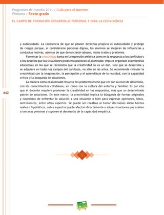 442
Programas de estudio 2011 / Guía para el Maestro
Primaria / Sexto grado
y autocuidado. La conciencia de que se poseen derechos propicia el autocuidado y protege
de riesgos porque, al considerarse personas dignas, los alumnos se alejarán de influencias y
conductas nocivas, además de que denunciarán abusos, malos tratos y presiones.
Fomentar la creatividad tanto en la expresión artística como en la respuesta a los conflictos y
a los desafíos que las situaciones problema plantean al alumnado; implica organizar experiencias
educativas en las que se reconozca que la creatividad no es un don, sino que se desarrolla y
se adquiere en todos los campos del currículo, no sólo en las artes. Se recomienda vincular la
creatividad con la imaginación, la percepción y el aprendizaje de la realidad, con la capacidad
crítica y la búsqueda de soluciones.
La manera como el alumnado resuelve los problemas tiene que ver con su nivel de desarrollo,
con los conocimientos cotidianos, así como con la cultura del entorno y familiar. Es por ello
que el docente requiere promover la creatividad en las respuestas, más que un determinado
patrón de soluciones. En este marco, la creatividad implica la búsqueda de formas originales
y novedosas de enfrentar la solución a una situación o bien para expresar opiniones, ideas,
sentimientos, entre otros aspectos. Se puede ser creativo al tomar decisiones sobre hechos
reales o hipotéticos, sobre aspectos que le afectan directamente o sobre situaciones que atañen
a terceras personas y suponen el desarrollo de la capacidad empática.
EL CAMPO DE FORMACIÓN DESARROLLO PERSONAL Y PARA LA CONVIVENCIA
 