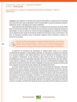 444
Programas de estudio 2011 / Guía para el Maestro
Primaria / Sexto grado
pedagógico que requieren los alumnos que presentan dificultades y se propicia que el alumnado
tome conciencia de lo que ha aprendido, cómo lo ha aprendido y encuentre pistas para construir
modelos de acción y estrategias para resolver problemas.
Cada experiencia de aprendizaje puede ser una experiencia de evaluación que ofrece datos
sobre el proceso del alumnado. En virtud de que la evaluación es parte integral del proceso de
aprendizaje, en ésta se aplican los mismos principios pedagógicos que sustentan el enfoque
de las asignaturas del campo de formación de Desarrollo Personal y para la Convivencia. Por
ello, la evaluación considera tanto la dimensión cognitiva como la afectiva, la ética y la
social de los alumnos.
Al planificar las situaciones de aprendizaje se requiere definir cómo se va a evaluar,
considerando los propósitos, los aprendizajes esperados, los indicadores y el papel de la evaluación
en la secuencia didáctica. Esto implica determinar cuál es el sentido de la evaluación, cómo se
va a recopilar la información, en qué momentos y qué se hará con ella. Se recomienda que las
actividades para evaluar los aprendizajes esperados reúnan tres características: Que sean inéditas,
lo que implica no reproducir una tarea ya resuelta; que sean lo suficientemente complejas como
para motivar al alumno a movilizar de manera integrada sus recursos y que favorezca la construcción
de la respuesta como parte del proceso autónomo de aprendizaje del alumno.
El profesor puede emplear diversas herramientas e instrumentos de evaluación, tales como
la observación, tareas, proyectos, exposiciones, portafolios de evidencias, entrevistas, rúbricas,
bitácoras y exámenes con fines de autoevaluación, coevaluación o heteroevaluación. En la elección
del procedimiento de evaluación se recomienda considerar la manera como la herramienta o el
instrumento de evaluación contribuye a fortalecer el compromiso del alumnado con su proceso
de aprendizaje, así como la utilidad de cada una de ellas en los distintos momentos del proceso
educativo y en relación con los aprendizajes esperados. Por ejemplo, el portafolio de evidencias
se basa en el registro constante del trabajo del alumno y por ello permite al docente y al alumno
EVALUACIÓN EN EL CAMPO DE FORMACIÓN DESARROLLO PERSONAL Y PARA LA
CONVIVENCIA
El carácter formativo de la evaluación no niega la posibilidad de calificar. La observación
sistemática del nivel de desempeño en el logro de los aprendizajes esperados, permite
al docente tomar decisiones respecto a cómo orientar el proceso de aprendizaje en
cada caso específico, al tiempo que le brinda información para asignar una calificación.
 