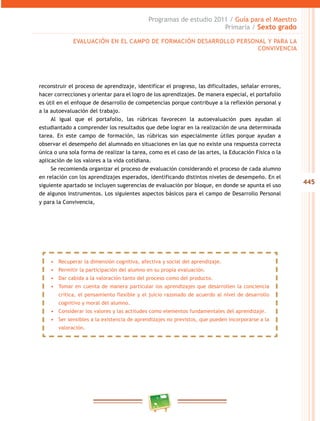 445
Programas de estudio 2011 / Guía para el Maestro
Primaria / Sexto grado
reconstruir el proceso de aprendizaje, identificar el progreso, las dificultades, señalar errores,
hacer correcciones y orientar para el logro de los aprendizajes. De manera especial, el portafolio
es útil en el enfoque de desarrollo de competencias porque contribuye a la reflexión personal y
a la autoevaluación del trabajo.
Al igual que el portafolio, las rúbricas favorecen la autoevaluación pues ayudan al
estudiantado a comprender los resultados que debe lograr en la realización de una determinada
tarea. En este campo de formación, las rúbricas son especialmente útiles porque ayudan a
observar el desempeño del alumnado en situaciones en las que no existe una respuesta correcta
única o una sola forma de realizar la tarea, como es el caso de las artes, la Educación Física o la
aplicación de los valores a la vida cotidiana.
Se recomienda organizar el proceso de evaluación considerando el proceso de cada alumno
en relación con los aprendizajes esperados, identificando distintos niveles de desempeño. En el
siguiente apartado se incluyen sugerencias de evaluación por bloque, en donde se apunta el uso
de algunos instrumentos. Los siguientes aspectos básicos para el campo de Desarrollo Personal
y para la Convivencia,
EVALUACIÓN EN EL CAMPO DE FORMACIÓN DESARROLLO PERSONAL Y PARA LA
CONVIVENCIA
•	 Recuperar la dimensión cognitiva, afectiva y social del aprendizaje.
•	 Permitir la participación del alumno en su propia evaluación.
•	 Dar cabida a la valoración tanto del proceso como del producto.
•	 Tomar en cuenta de manera particular los aprendizajes que desarrollen la conciencia
crítica, el pensamiento flexible y el juicio razonado de acuerdo al nivel de desarrollo
cognitivo y moral del alumno.
•	 Considerar los valores y las actitudes como elementos fundamentales del aprendizaje.
•	 Ser sensibles a la existencia de aprendizajes no previstos, que pueden incorporarse a la
valoración.
 