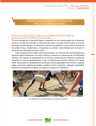 449
Programas de estudio 2011 / Guía para el Maestro
Primaria / Sexto grado
El alumno de sexto grado. Rasgos y necesidades formativas desde la
perspectiva del crecimiento y el desarrollo.
El tercer periodo de la Educación Básica, comprende los tres últimos grados de la educación
primaria. La edad del alumnado se sitúa entre los nueve y los doce años de edad. Se trata de
una etapa caracterizada por el tránsito de la infancia a la pubertad, lo que conlleva la presencia
de cambios físicos, intelectuales y emocionales que ofrecen oportunidades para favorecer el
desarrollo de la identidad personal y social.
Como resultado de los cambios físicos que presentan, los niños de este tercer periodo de la
Educación Básica manifiestan una mayor madurez y armonía en el desarrollo de sus habilidades
motrices. Son capaces de desempeñarse con eficacia cuando ejecutan diferentes cambios de
movimiento y tipos de desplazamiento, lo que los habilita para enfrentar desafíos en el campo
motriz. Para favorecer el desarrollo de la coordinación y de las capacidades físico-motrices, requieren
juegos y ejercicios retadores que pongan a prueba su fuerza, resistencia, velocidad y flexibilidad,
mediante la manipulación de objetos y el ajuste de su postura en movimiento.
La actividad física contribuye al desarrollo integral del alumnado
El Desarrollo personal y para la Convivencia
en el sexto grado de primaria
 