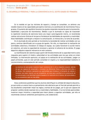 450
Programas de estudio 2011 / Guía para el Maestro
Primaria / Sexto grado
En la medida en que las nociones de espacio y tiempo se consolidan, se advierte una
notable mejora en las capacidades perceptivo-motrices y la coordinación de movimientos finos y
gruesos. El aumento del equilibrio favorece los ajustes corporales necesarios para la locomoción,
estabilidad y ejecución de movimientos. Debido a que el alumnado es capaz de trascender
la repetición mecánica de ejercicios hacia una mayor autorregulación motriz, se recomienda
realizar estructuras rítmicas en las que se fortalezcan las habilidades de expresión y creatividad.
Estas habilidades contribuyen a mejorar la comunicación, la interacción y la toma de acuerdos.
En el alumnado de este periodo se incrementa la necesidad de realizar actividades con sus
pares y sentirse identificado con su grupo de iguales. Por ello, es importante la realización de
actividades colectivas y fortalecer el trabajo en equipo, las cuales favorecen la acción motriz
en colectivo, así como la capacidad de reconocer y apreciar el esfuerzo de los demás. El juego
deportivo adquiere especial relevancia en este contexto.
La manifestación de valentía surge a partir del fortalecimiento de la capacidad motriz como
respuesta para superar el miedo y adversidad en las actividades para las que antes se creían
limitados. La intervención oportuna y el apoyo en la realización de las actividades, juegan un
papel primordial, pues en este periodo consolidan el respeto y la responsabilidad mediante el
reconocimiento y autoaceptación del cuerpo.
Estas condiciones posibilitan que los alumnos identifiquen la utilidad del deporte educativo,
ya que existe un avance hacia un pensamiento más abstracto que al final del periodo permite a
los estudiantes comprender mejor las reglas y normas de los juegos, por lo que son capaces de
proponer cambios donde expresen de su creatividad y habilidades. Si se les brinda oportunidad,
muestran mayor iniciativa y capacidad para hacer planes y organizar actividades, por ello se
recomienda construir ambientes participativos y de colaboración.
Los alumnos de sexto grado muestran mayor conciencia de sí y de su esquema corporal, además
de que son capaces de comprender y reconocer las diferencias físicas y afectivas entre ellos y
los demás. Este momento representa una oportunidad para fortalecer la formación de valores y
favorecer una mejor relación con sus compañeros, así como para contribuir en la construcción de
un autoconcepto y una identidad corporal basadas en la valoración de sí mismos, del autocuidado y
en una autoestima cada vez más sólida.
EL DESARROLLO PERSONAL Y PARA LA CONVIVENCIA EN EL SEXTO GRADO DE PRIMARIA
 