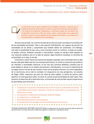 451
Programas de estudio 2011 / Guía para el Maestro
Primaria / Sexto grado
Durante este periodo, los criterios morales de los alumnos están centrados en la satisfacción
de las necesidades personales. Pese a esta posición individualista, son capaces de percibir las
necesidades de los demás y comprenden que también deben ser satisfechas. Sin embargo,
esto abre la posibilidad de que unos y otros intereses entren en conflicto. Cuando así sucede,
es posible conciliar mediante acuerdos o intercambios, aunque no siempre estén basados en
una intención solidaria sino en la idea de obtener algún beneficio inmediato en términos de
reciprocidad: yo te doy, tú me das.
Comienzan a cobrar fuerza las nociones de equidad e igualdad, pero orientadas hacia la idea
de que cada quien debe velar por sus intereses particulares, sin tomar en cuenta los que pudieran
ser intereses o necesidades colectivas. Es por ello que Lawrence Kohlberg1
considera que en
estas edades se ubican en un estadio instrumental o individualista, en el que la importancia de
las reglas está en función de que resulten a favor de los propios intereses y no como reguladoras
de la convivencia, de la vida en sociedad. En congruencia con esta perspectiva, los estudios
de Piaget (1967), mostraron que para los niños de estas edades, la noción de justicia suele
significar un trato igual para todos, sin tener en cuenta las particularidades de cada sujeto. Para
favorecer el desarrollo de la dimensión ética, el alumnado de este periodo requiere experiencias
de aprendizaje que favorezcan:
1
Psicólogo norteamericano (1927-1987) a quien se le reconoce la elaboración de una teoría más precisa sobre el desarrollo
del juicio moral, en el que intervienen el desarrollo cognitivo o intelectual y la perspectiva social.
La interacción con los pares mediante las actividades colectivas, el aprecio por el
trabajo de los demás, la formación en valores, el autoconocimiento y el autocuidado,
y la creación de ambientes colaborativos, constituyen puntos de vinculación con
el desarrollo moral de los niños de cuarto, quinto y sexto grados de la educación
primaria, ya que uno de los desafíos de este campo de formación, es contribuir a la
formación ética y ciudadana de los estudiantes.
•	 El tránsito de una posición individualista hacia una en la que se comprendan los motivos
y necesidades de los demás, tomando en cuenta las motivaciones y circunstancias que
determinan su actuar.
•	 La resolución no violenta de conflictos por medio del diálogo.
•	 La colaboración y la solidaridad.
•	 El sentido de pertenencia a diversos grupos.
•	 El reconocimiento de las reglas como herramientas para la convivencia.
EL DESARROLLO PERSONAL Y PARA LA CONVIVENCIA EN EL SEXTO GRADO DE PRIMARIA
 
