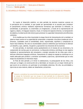 452
Programas de estudio 2011 / Guía para el Maestro
Primaria / Sexto grado
En cuanto al desarrollo estético, en este periodo los alumnos muestran avances en
la percepción de la realidad, lo que puede ser aprovechado en la escuela para fortalecer
el pensamiento artístico mediante experiencias formativas que estimulen la reflexión, la
sensibilidad, la percepción, la creatividad y la imaginación, a través de la representación de
lugares y objeto, el lenguaje corporal y visual, el manejo de espacios diversos, la manipulación
de objetos y la observación del entorno para promover la capacidad interpretativa de diferentes
contextos.
En la medida que los niños trascienden la etapa literal de interpretación de la realidad, se
observa mayor avance en su capacidad de comprender y responder a las obras creadas por otros.
Entonces, cualidades como la sensibilidad, estilo, expresividad, equilibrio y composición se
hacen más evidentes. Por esto es recomendable construir ambientes que favorezcan el disfrute
y el desafío; y que, además, recuperen y aprovechen las emociones de los alumnos.
En este periodo, el alumnado avanza gradualmente en el manejo de sus emociones y la
comprensión de normas para la convivencia. La Educación Artística contribuye en ese aspecto
mediante el aprovechamiento del entusiasmo y energía naturales de los niños para crear y
disfrutar diferentes lenguajes artísticos. Nuevamente el trabajo en equipo se constituye en un
medio adecuado para producir y socializar actividades y ejercicios, aprovechando que en esta
etapa los estudiantes se relacionan mejor.
Al final de este periodo y al iniciar la adolescencia, la preocupación de las niñas y los
niños por su imagen y la construcción de su identidad, se vinculan con un mayor interés por lo
que ocurre en su entorno y en participar en actividades colectivas. Por ello, las actividades y
ejercicios en esta materia, deben ser desafiantes y atractivos.
Conocer y considerar las características del desarrollo del alumnado que corresponden
al campo de formación que nos ocupa en este periodo de la educación básica,
representa un referente indispensable para orientar la planificación de las actividades
de aprendizaje.
EL DESARROLLO PERSONAL Y PARA LA CONVIVENCIA EN EL SEXTO GRADO DE PRIMARIA
 